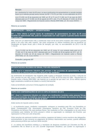 Atenção:
Se o declarante for maior de 65 anos, os seus rendimentos de aposentadoria ou pensão também
fazem jus à referida parcela isenta mensal, de R$ 1.710,78, por mês, no ano-calendário de 2013:
(Lei nº 9.250, de 26 de dezembro de 1995, art. 8º, § 1º; Lei nº 11.482, de 31 de maio de 2007,
alterada pela Lei nº 12.469, de 26 de agosto de 2011, arts. 1º e 2º; Decreto nº 3.000, de 26 de
março de 1999 – Regulamento do Imposto sobre a Renda (RIR/1999), art. 39, inciso XXXIV)
Retorno ao sumário
COMPENSAÇÃO — ISENÇÃO — APOSENTADORIA
261 — Valor inferior à parcela isenta de rendimentos de aposentadoria de maior de 65 anos
recebida em determinado mês, pode ser compensada com valor superior à parcela isenta recebida
em outro mês?
Não. Caso em um determinado mês o contribuinte maior de 65 anos tenha recebido valor inferior à parcela
isenta e em outro mês valor superior, não pode compensar os valores recebidos para se beneficiar na
Declaração de Ajuste Anual, pois o limite de isenção), por mês, no ano-calendário de 2013 é de R$
1.710,78.
(Lei nº 9.250, de 26 de dezembro de 1995, art. 4º, inciso VI, com redação dada pela Lei nº
11.482, de 31 de maio de 2007, alterada pela Lei nº 12.469, de 26 de agosto de 2011, art. 3º;
Decreto nº 3.000, de 26 de março de 1999 – Regulamento do Imposto sobre a Renda
(RIR/1999), art. 39, inciso XXXIV)
Consulte a pergunta 257
Retorno ao sumário
APOSENTADORIA RECEBIDA NO BRASIL POR NÃO RESIDENTE
262 — Qual é o tratamento tributário das pensões e dos proventos de aposentadoria, reserva
remunerada ou reforma percebidos no Brasil por não residente?
Os rendimentos de beneficiário não residente estão sujeitos à tributação exclusiva na fonte, à alíquota de
25%, prevista nos arts. 682, inciso I, e 685 do Decreto nº 3.000, de 26 de março de 1999 – Regulamento do
Imposto sobre a Renda (RIR/1999), não fazendo jus à isenção de que trata o art. 39 do referido diploma
legal, ressalvada a existência de tratado ou acordo internacional.
Cabe ao beneficiário comunicar à fonte pagadora tal condição.
Retorno ao sumário
COPA DAS CONFEDERAÇÕES DE 2013 E COPA DO MUNDO DE 2014
263 —Qual é o tratamento tributário em relação aos rendimentos recebidos pelas pessoas físicas,
quando provenientes de trabalhos executados por ocasião da realização dos eventos da Copa das
Confederações 2013 e Copa do Mundo de 2014?
Estão isentos do imposto sobre a renda:
I - os rendimentos pagos, creditados, empregados, entregues ou remetidos pela Fifa, sua Subsidiária no
Brasil, Confederações Fifa, Associações estrangeiras membros da Fifa, Emissora Fonte da Fifa,
Prestadores de Serviços Fifa, para pessoas físicas, não residentes no País, empregadas ou de outra forma
contratadas para trabalhar de forma pessoal e direta na organização ou realização dos Eventos, que
ingressarem no País com visto temporário.
Estas isenções são aplicáveis também aos árbitros, jogadores de futebol e outros membros das delegações,
exclusivamente no que concerne ao pagamento de prêmios relacionados aos eventos, quando efetuados
pelas pessoas jurídicas que usufruem desta isenção.
II - os valores dos benefícios indiretos e o reembolso de despesas recebidos por Voluntário da Fifa, da
Subsidiária Fifa no Brasil ou do LOC (Comitê Organizador Brasileiro), que auxiliar na organização e
128
 
