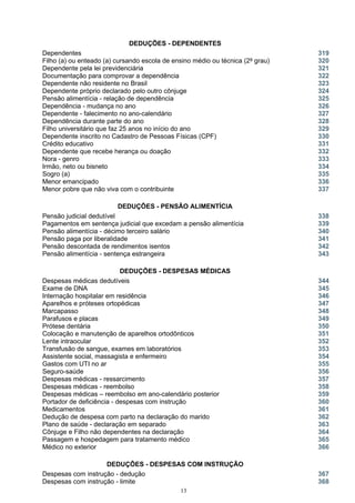 DEDUÇÕES - DEPENDENTES
Dependentes 319
Filho (a) ou enteado (a) cursando escola de ensino médio ou técnica (2º grau) 320
Dependente pela lei previdenciária 321
Documentação para comprovar a dependência 322
Dependente não residente no Brasil 323
Dependente próprio declarado pelo outro cônjuge 324
Pensão alimentícia - relação de dependência 325
Dependência - mudança no ano 326
Dependente - falecimento no ano-calendário 327
Dependência durante parte do ano 328
Filho universitário que faz 25 anos no início do ano 329
Dependente inscrito no Cadastro de Pessoas Físicas (CPF) 330
Crédito educativo 331
Dependente que recebe herança ou doação 332
Nora - genro 333
Irmão, neto ou bisneto 334
Sogro (a) 335
Menor emancipado 336
Menor pobre que não viva com o contribuinte 337
DEDUÇÕES - PENSÃO ALIMENTÍCIA
Pensão judicial dedutível 338
Pagamentos em sentença judicial que excedam a pensão alimentícia
Pensão alimentícia - décimo terceiro salário
339
340
Pensão paga por liberalidade 341
Pensão descontada de rendimentos isentos 342
Pensão alimentícia - sentença estrangeira 343
DEDUÇÕES - DESPESAS MÉDICAS
Despesas médicas dedutíveis 344
Exame de DNA 345
Internação hospitalar em residência 346
Aparelhos e próteses ortopédicas 347
Marcapasso 348
Parafusos e placas 349
Prótese dentária 350
Colocação e manutenção de aparelhos ortodônticos 351
Lente intraocular 352
Transfusão de sangue, exames em laboratórios 353
Assistente social, massagista e enfermeiro 354
Gastos com UTI no ar 355
Seguro-saúde 356
Despesas médicas - ressarcimento 357
Despesas médicas - reembolso
Despesas médicas – reembolso em ano-calendário posterior
358
359
Portador de deficiência - despesas com instrução 360
Medicamentos 361
Dedução de despesa com parto na declaração do marido 362
Plano de saúde - declaração em separado 363
Cônjuge e Filho não dependentes na declaração 364
Passagem e hospedagem para tratamento médico 365
Médico no exterior 366
DEDUÇÕES - DESPESAS COM INSTRUÇÃO
Despesas com instrução - dedução 367
Despesas com instrução - limite 368
13
 