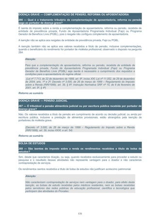 DOENÇA GRAVE — COMPLEMENTAÇÃO DE PENSÃO, REFORMA OU APOSENTADORIA
266 — Qual é o tratamento tributário da complementação de aposentadoria, reforma ou pensão
paga ao portador de doença grave?
É isenta do imposto sobre a renda a complementação de aposentadoria, reforma ou pensão, recebida de
entidade de previdência privada, Fundo de Aposentadoria Programada Individual (Fapi) ou Programa
Gerador de Benefício Livre (PGBL), pois o resgate não configura complemento de aposentadoria.
A isenção não se aplica aos resgates de entidade de previdência privada, Fapi ou PGBL.
A isenção também não se aplica aos valores recebidos a título de pensão, inclusive complementações,
quando o beneficiário do rendimento for portador de moléstia profissional, observado o disposto na pergunta
264.
Atenção:
Para que a complementação de aposentadoria, reforma ou pensão, recebida de entidade de
previdência privada, Fundo de Aposentadoria Programada Individual (Fapi) ou Programa
Gerador de Benefício Livre (PGBL) seja isenta é necessário o cumprimento dos requisitos e
condições para a aposentadoria do regime oficial.
(Lei nº 7.713, de 22 de dezembro de 1988, art. 6º, inciso XXI; Lei nº 11.052, de 29 de dezembro
de 2004, arts. 1º e 2º; Decreto nº 3.000, de 26 de março de 1999 – Regulamento do Imposto
sobre a Renda (RIR/1999), art. 39, § 6º; Instrução Normativa SRF nº 15, de 6 de fevereiro de
2001, art. 5º, § 4º)
Retorno ao sumário
DOENÇA GRAVE — PENSÃO JUDICIAL
267 — É tributável a pensão alimentícia judicial ou por escritura pública recebida por portador de
doença grave?
Não. Os valores recebidos a título de pensão em cumprimento de acordo ou decisão judicial, ou ainda por
escritura pública, inclusive a prestação de alimentos provisionais, estão abrangidos pela isenção de
portadores de moléstia grave.
(Decreto nº 3.000, de 26 de março de 1999 – Regulamento do Imposto sobre a Renda
(RIR/1999), art. 39, inciso XXXI, e art. 54)
Retorno ao sumário
BOLSA DE ESTUDOS
268 — São isentos do imposto sobre a renda os rendimentos recebidos a título de bolsa de
estudos?
Sim, desde que caracterize doação, ou seja, quando recebidos exclusivamente para proceder a estudo ou
pesquisa e o resultado dessas atividades não represente vantagem para o doador e não caracterize
contraprestação de serviços.
Os rendimentos isentos recebidos a título de bolsa de estudos não justificam acréscimo patrimonial.
Atenção:
Não caracterizam contraprestação de serviços nem vantagem para o doador, para efeito desta
isenção, as bolsas de estudo recebidas pelos médicos residentes, nem as bolsas recebidas
pelos servidores das redes públicas de educação profissional, científica e tecnológica que
participem das atividades do Pronatec.
131
 