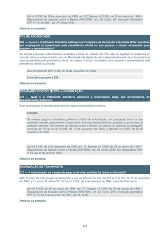 (Lei nº 9.250, de 26 de dezembro de 1995, art. 26; Decreto nº 3.000, de 26 de março de 1999 –
Regulamento do Imposto sobre a Renda (RIR/1999), art. 39, inciso VII; Instrução Normativa
SRF nº 15, de 2001, art. 5º, inciso XVII)
Retorno ao sumário
PDV DE APOSENTADO
269 — Qual é o tratamento tributário aplicável ao Programa de Demissão Voluntária (PDV) recebido
por empregado já aposentado pela previdência oficial ou que possua o tempo necessário para
requerer a aposentadoria?
As verbas especiais indenizatórias recebidas a título de adesão ao PDV não se sujeitam à incidência do
imposto sobre a renda na fonte nem na Declaração de Ajuste Anual, independentemente de o funcionário já
estar aposentado pela previdência oficial, ou possuir o tempo necessário para requerer a aposentadoria pela
previdência oficial ou privada.
(Ato Declaratório SRF nº 95, de 26 de novembro de 1999)
Consulte a pergunta 224
Retorno ao sumário
DESAPARECIDOS POLÍTICOS — INDENIZAÇÃO
270 — Qual é o tratamento tributário aplicável à indenização paga aos beneficiários de
desaparecidos políticos?
Esta indenização é não tributável quando paga aos beneficiários diretos.
Atenção:
Os valores pagos a anistiados políticos a título de indenização, em prestação única ou em
prestação mensal, permanente e continuada, inclusive aposentadorias, pensões ou proventos de
qualquer natureza, são isentos do Imposto sobre a Renda nos termos do disposto no parágrafo
único do art. 9º da Lei nº 10.559, de 13 de novembro de 2002, e Decreto nº 4.897, de 25 de
novembro de 2003.
(Lei nº 9.140, de 5 de dezembro de 1995, art. 11; Decreto nº 3.000, de 26 de março de 1999 –
Regulamento do Imposto sobre a Renda (RIR/1999), art. 39, inciso XXIII; Ato Declaratório SRF
nº 22, de 30 de abril de 1997)
Retorno ao sumário
INDENIZAÇÃO DE TRANSPORTE
271 — A indenização de transporte paga a servidor público da União é tributável?
Não. O valor da indenização de transporte a que se referem os arts. 60 da Lei nº 8.112, de 11 de dezembro
de 1990, e 1º, inciso III, alínea "b", da Lei nº 8.852, de 4 de fevereiro de 1994, é rendimento isento.
(Lei nº 9.003, de 16 de março de 1995, art. 7º; Decreto nº 3.000, de 26 de março de 1999 –
Regulamento do Imposto sobre a Renda (RIR/1999), art. 39, inciso XXIV; Instrução Normativa
SRF nº 15, de 6 de fevereiro de 2001, art. 5º, XLIX)
Retorno ao sumário
132
 
