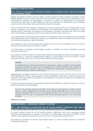 DIÁRIAS E AJUDA DE CUSTO
272 — O que se compreende no conceito de "diárias" e de "ajuda de custo", para fins de isenção
do imposto sobre a renda?
Diárias: conceituam-se diárias, para esse efeito, os valores pagos em caráter acidental e transitório, embora
possam estender-se por um mês ou mais, bem como ocorrer em vários meses do ano, destinados a cobrir,
exclusivamente, despesas de alimentação e pousada, em virtude de deslocamento de empregado,
funcionário ou diretor, para município diferente de sua sede profissional, no desempenho de seu emprego,
cargo ou função, para efetuar serviço eventual por conta do empregador.
Como as diárias não estão sujeitas a qualquer tipo de acerto quando do retorno do deslocamento, e para
prevenir a hipótese de se tornarem um instrumento de complementação salarial, desviando-se do seu
conceito legal de reembolso de despesas de alimentação e pousada, exclusivamente, além das regras
acima mencionadas, é necessário, para fins de isenção do imposto sobre a renda, que:
a) os valores pagos a esse título guardem critérios de razoabilidade, não só em relação aos preços vigentes
na localidade para a qual se deslocará o servidor, como também em razão da importância que este ocupar
na hierarquia da empresa ou órgão concedente;
b) as diárias não visem indenizar gastos com pessoas sem vínculo com o empregador, como é o caso de
esposa e filhos do empregado, funcionário ou diretor;
c) correspondam a despesas de alimentação, pousada e correlatas no local da prestação do serviço
eventual e temporário; e
d) a qualquer momento, possam ser comprovadas mediante apresentação do bilhete de passagem ou nota
fiscal de serviço e o recibo do estabelecimento hoteleiro, no qual constem o nome do servidor, o efetivo
deslocamento deste, bem como os valores desembolsados pelo empregador.
Atenção:
Os adiantamentos de recursos para atender às despesas de viagens e estadas, quando sujeitos
a posterior prestação de contas, não se enquadram como diárias; entretanto, não compõem o
rendimento bruto do servidor, desde que devidamente comprovados, o deslocamento e as
despesas efetuadas, conforme acima exposto.
Ajuda de custo: conceituam-se ajuda de custo, para fins do disposto no art. 6º, inciso XX, da Lei nº 7.713, de
22 de dezembro de 1988, os valores pagos em caráter indenizatório, destinados a ressarcir os gastos com
transporte, frete e locomoção do beneficiado e seus familiares, em caso de remoção de um município para
outro ou para o exterior.
A efetiva remoção está sujeita à comprovação posterior pelo beneficiário, a qualquer momento, por meio de
documentos emitidos pelo empregador.
(Lei nº 7.713, de 22 de dezembro de 1988, art. 6º, incisos II e XX; Decreto nº 3.000, de 26 de
março de 1999 – Regulamento do Imposto sobre a Renda (RIR/1999), art. 39, inciso I e XIII;
Instrução Normativa SRF nº 15, de 6 de fevereiro de 2001, art. 5º, incisos II e III; Parecer
Normativo CST nº 10, de 17 de agosto de 1992; Parecer Normativo Cosit nº 1, de 17 de março
de 1994)
Retorno ao sumário
PARLAMENTARES — PASSAGENS, CORREIO, TELEFONE
273 — São tributáveis as quotas para uso de serviços postais e telefônicos, bem como as
passagens aéreas atribuídas aos parlamentares no exercício do mandato?
As quotas relativas a direito de uso de serviços postais e telefônicos, bem como a passagens aéreas
atribuídas aos parlamentares no exercício do mandato, nos limites fixados pelo órgão competente, não se
sujeitam à tributação pelo imposto sobre a renda na fonte e na Declaração de Ajuste Anual.
Na hipótese de conversão em dinheiro das referidas quotas, os valores recebidos integram o rendimento
tributável do beneficiário.
133
 