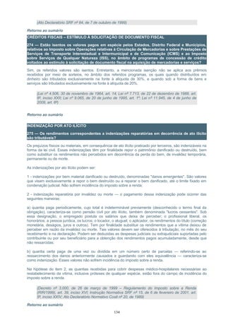 (Ato Declaratório SRF nº 84, de 7 de outubro de 1999)
Retorno ao sumário
CRÉDITOS FISCAIS – ESTÍMULO À SOLICITAÇÃO DE DOCUMENTO FISCAL
274 — Estão isentos os valores pagos em espécie pelos Estados, Distrito Federal e Municípios,
relativos ao Imposto sobre Operações relativas à Circulação de Mercadorias e sobre Prestações de
Serviços de Transporte Interestadual e Intermunicipal e de Comunicação (ICMS) e ao Imposto
sobre Serviços de Qualquer Natureza (ISS), no âmbito de programas de concessão de crédito
voltados ao estímulo à solicitação de documento fiscal na aquisição de mercadorias e serviços?
Sim, os referidos valores são isentos. Entretanto, a mencionada isenção não se aplica aos prêmios
recebidos por meio de sorteios, no âmbito dos referidos programas, os quais quando distribuídos em
dinheiro são tributados exclusivamente na fonte à alíquota de 30%, e quando sob a forma de bens e
serviços são tributados exclusivamente na fonte à alíquota de 20%.
(Lei nº 4.506, 30 de novembro de 1964, art. 14; Lei nº 7.713, de 22 de dezembro de 1988, art.
6º, inciso XXII; Lei nº 9.065, de 20 de junho de 1995, art. 1º; Lei nº 11.945, de 4 de junho de
2009, art. 6º)
Retorno ao sumário
INDENIZAÇÃO POR ATO ILÍCITO
275 — Os rendimentos correspondentes a indenizações reparatórias em decorrência de ato ilícito
são tributáveis?
Os prejuízos físicos ou materiais, em consequência de ato ilícito praticado por terceiros, são indenizáveis na
forma da lei civil. Essas indenizações têm por finalidade repor o patrimônio danificado ou destruído, bem
como substituir os rendimentos não percebidos em decorrência da perda do bem, de invalidez temporária,
permanente ou de morte.
As indenizações por ato ilícito podem ser:
1 - indenizações por bem material danificado ou destruído, denominadas "danos emergentes". São valores
que visam exclusivamente a repor o bem destruído ou a reparar o bem danificado, até o limite fixado em
condenação judicial. Não sofrem incidência do imposto sobre a renda;
2 - indenização reparatória por invalidez ou morte — o pagamento dessa indenização pode ocorrer das
seguintes maneiras:
a) quantia paga periodicamente, cujo total é indeterminável previamente (desconhecido o termo final da
obrigação), caracteriza-se como pensão civil por ato ilícito, também denominada "lucros cessantes". Sob
essa designação, o empregado postula os salários que deixa de perceber; o profissional liberal, os
honorários; a pessoa jurídica, os lucros; o locador, o aluguel; o aplicador, os rendimentos do título (correção
monetária, deságios, juros e outros). Tem por finalidade substituir os rendimentos que a vítima deixou de
perceber em razão da invalidez ou morte. Tais valores devem ser oferecidos à tributação, no mês do seu
recebimento e na declaração. Podem ser deduzidas as despesas judiciais ou extrajudiciais suportadas pelo
contribuinte ou por seu beneficiário para a obtenção dos rendimentos pagos acumuladamente, desde que
não ressarcidas;
b) quantia certa paga de uma vez ou dividida em um número certo de parcelas — referindo-se ao
ressarcimento dos danos anteriormente causados e guardando com eles equivalência — caracteriza-se
como indenização. Esses valores não sofrem incidência do imposto sobre a renda.
Na hipótese do item 2, as quantias recebidas para cobrir despesas médico-hospitalares necessárias ao
restabelecimento da vítima, inclusive próteses de qualquer espécie, estão fora do campo de incidência do
imposto sobre a renda.
(Decreto nº 3.000, de 26 de março de 1999 – Regulamento do Imposto sobre a Renda
(RIR/1999), art. 39, inciso XVI; Instrução Normativa SRF nº 15, de 6 de fevereiro de 2001, art.
5º, inciso XXIV; Ato Declaratório Normativo Cosit nº 20, de 1989)
Retorno ao sumário
134
 