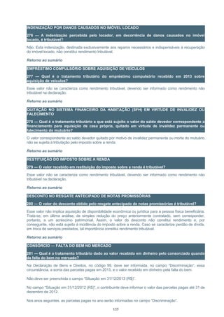 INDENIZAÇÃO POR DANOS CAUSADOS NO IMÓVEL LOCADO
276 — A indenização percebida pelo locador, em decorrência de danos causados no imóvel
locado, é tributável?
Não. Esta indenização, destinada exclusivamente aos reparos necessários e indispensáveis à recuperação
do imóvel locado, não constitui rendimento tributável.
Retorno ao sumário
EMPRÉSTIMO COMPULSÓRIO SOBRE AQUISIÇÃO DE VEÍCULOS
277 — Qual é o tratamento tributário do empréstimo compulsório recebido em 2013 sobre
aquisição de veículos?
Esse valor não se caracteriza como rendimento tributável, devendo ser informado como rendimento não
tributável na declaração.
Retorno ao sumário
QUITAÇÃO NO SISTEMA FINANCEIRO DA HABITAÇÃO (SFH) EM VIRTUDE DE INVALIDEZ OU
FALECIMENTO
278 — Qual é o tratamento tributário a que está sujeito o valor do saldo devedor correspondente a
financiamento para aquisição de casa própria, quitado em virtude de invalidez permanente ou
falecimento do mutuário?
O valor correspondente ao saldo devedor quitado por motivo de invalidez permanente ou morte do mutuário
não se sujeita à tributação pelo imposto sobre a renda.
Retorno ao sumário
RESTITUIÇÃO DO IMPOSTO SOBRE A RENDA
279 — O valor recebido em restituição do imposto sobre a renda é tributável?
Esse valor não se caracteriza como rendimento tributável, devendo ser informado como rendimento não
tributável na declaração.
Retorno ao sumário
DESCONTO NO RESGATE ANTECIPADO DE NOTAS PROMISSÓRIAS
280 — O valor do desconto obtido pelo resgate antecipado de notas promissórias é tributável?
Esse valor não implica aquisição de disponibilidade econômica ou jurídica para a pessoa física beneficiária.
Trata-se, em última análise, de simples redução do preço anteriormente contratado, sem corresponder,
portanto, a um acréscimo patrimonial. Assim, o valor do desconto não constitui rendimento e, por
conseguinte, não está sujeito à incidência do imposto sobre a renda. Caso se caracterize perdão de dívida,
em troca de serviços prestados, tal importância constitui rendimento tributável.
Retorno ao sumário
CONSÓRCIO — FALTA DO BEM NO MERCADO
281 — Qual é o tratamento tributário dado ao valor recebido em dinheiro pelo consorciado quando
da falta do bem no mercado?
Na Declaração de Bens e Direitos, no código 99, deve ser informada, no campo “Discriminação”, essa
circunstância, a soma das parcelas pagas em 2013, e o valor recebido em dinheiro pela falta do bem.
Não deve ser preenchida o campo “Situação em 31/12/2013 (R$)”.
No campo “Situação em 31/12/2012 (R$)”, o contribuinte deve informar o valor das parcelas pagas até 31 de
dezembro de 2012.
Nos anos seguintes, as parcelas pagas no ano serão informadas no campo “Discriminação”.
135
 