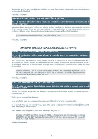 A diferença entre o valor recebido em dinheiro e o total das parcelas pagas deve ser informada como
rendimento não tributável.
Retorno ao sumário
TRANSFERÊNCIA ENTRE ENTIDADES DE PREVIDÊNCIA PRIVADA
282 — É tributável a transferência de reserva de contribuições previdenciárias entre entidades de
previdência privada?
Não se configura fato gerador do imposto sobre a renda a transferência direta de reservas entre entidades
de previdência privada, desde que não haja mudança de titularidade e que os recursos correspondentes, em
nenhuma hipótese, sejam disponibilizados para o participante ou para o beneficiário do plano.
(Ato Declaratório Normativo Cosit nº 9, de 1º de abril de 1999)
Retorno ao sumário
IMPOSTO SOBRE A RENDA INCIDENTE NA FONTE
RETENÇÃO DE IR SOBRE PAGAMENTOS DE CONDOMÍNIO
283 — O condomínio edilício deve efetuar a retenção sobre os pagamentos efetuados a
empregados?
Sim. Embora não se caracterize como pessoa jurídica, o condomínio é responsável pela retenção e
recolhimento do imposto sobre a renda incidente na fonte, quando se enquadrar como empregador, em face
da legislação trabalhista e previdenciária, devendo reter o imposto sobre os rendimentos pagos aos seus
empregados.
(Parecer Normativo CST nº 114, de 28 de março de 1972; Ato Declaratório Normativo CST nº
29, de 25 de junho de 1986; Decreto nº 3.000, de 26 de março de 1999 – Regulamento do
Imposto sobre a Renda (RIR/1999), art. 624)
Retorno ao sumário
MULTA POR RESCISÃO DE CONTRATO DE ALUGUEL
284 — A multa por rescisão de contrato de aluguel de imóvel está sujeita ao imposto sobre a renda
incidente na fonte?
A multa por rescisão de contrato de aluguel é considerada rendimento de aluguel, consequentemente é
tributada como tal.
Assim, temos as seguintes situações:
a) se a multa for paga por pessoa jurídica, esse valor é tributável na fonte e na declaração;
b) se a multa for paga por pessoa física, esse valor sujeita-se ao recolhimento mensal obrigatório (carnê-
leão) e à tributação na declaração.
Para aluguéis recebidos por não residente, consulte a pergunta 201.
(Decreto nº 3.000, de 26 de março de 1999 – Regulamento do Imposto sobre a Renda
(RIR/1999), art. 49, § 2º; Instrução Normativa SRF nº 15, de 6 de fevereiro de 2001, arts. 9º,
inciso V, 12 e 21, inciso I)
Retorno ao sumário
136
 