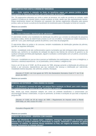 PAGAMENTOS POR CONTA E ORDEM DE TERCEIROS
285 — Estão sujeitos à retenção na fonte os benefícios pagos por pessoa jurídica a seus
empregados ou dependentes destes, por conta e ordem de terceiros?
Sim. Os pagamentos efetuados por conta e ordem de terceiros, em razão de convênio ou contrato, estão
sujeitos à incidência do imposto sobre a renda incidente na fonte, desde que não expressamente isentos.
Esses rendimentos devem ser tributados em separado dos demais pagamentos efetuados pela pessoa
jurídica, salvo se houver a anuência do beneficiário do rendimento para a tributação na fonte em conjunto.
Retorno ao sumário
VALE-BRINDE
286 — Como é tributada a distribuição de vale-brinde?
O vale-brinde constitui uma modalidade de distribuição de prêmio que consiste na colocação de pequenos
impressos (vales), dentro de determinado produto ou em seu envoltório, numerados em ordem crescente, a
partir de 1 (um), para distribuição gratuita de prêmios, como meio de propaganda.
O vale-brinde difere do sorteio e do concurso, também modalidades de distribuição gratuitas de prêmios,
que têm as seguintes definições:
Sorteio - modalidade onde são confeccionados cupons numerados que são entregues pelas empresas aos
clientes que, conforme os resultados de extração de alguma das loterias de números do governo ou de
qualquer extração permitida pela legislação, alguém é sorteado e contemplado com um prêmio, encerrando,
assim, a promoção;
Concurso - modalidade em que se visa a premiar as habilidades dos participantes, tais como a inteligência, a
memória, a destreza esportiva etc., ou os predicados, como a beleza, a elegância etc.
Como o art. 63 da Lei nº 8.981, de 20 de janeiro de 1995, abrange somente a distribuição de prêmios por
sorteio e por concurso, depreende-se que seu conteúdo não alcança a distribuição por vale-brinde,
modalidade distinta daquelas, não sofrendo, portanto, tributação.
(Decreto nº 70.951, de 9 de agosto de 1972; Ato Declaratório Normativo Cosit nº 7, de 13 de
janeiro de 1997)
Retorno ao sumário
REMESSA AO EXTERIOR — PARA ENSINO OU SAÚDE
287 — É tributável a remessa de valor, por pessoa física residente no Brasil, para cobrir despesa
em estabelecimento de ensino ou saúde, domiciliado no exterior?
Não, desde que essas despesas estejam em nome da entidade beneficiária e comprovadas por
documentação idônea e observados, no que for pertinente, os limites e condições de que trata a resposta à
pergunta 288.
(Decreto nº 3.000, de 26 de março de 1999 – Regulamento do Imposto sobre a Renda
(RIR/1999), art. 690, incisos XI e XIII)
Consulte a Pergunta 288
Retorno ao sumário
REMESSA AO EXTERIOR – DESPESA COM VIAGENS
288 — São tributáveis os valores pagos, creditados, entregues, empregados ou remetidos para
pessoa física ou jurídica residente ou domiciliada no exterior, destinados à cobertura de gastos
pessoais, no exterior, de pessoas físicas residentes no País, em viagens de turismo, negócios,
serviço, treinamento ou missões oficiais?
137
 