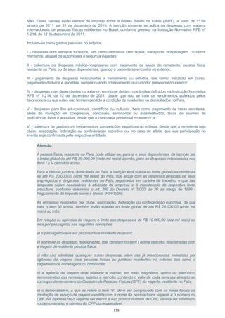 Não. Esses valores estão isentos do Imposto sobre a Renda Retido na Fonte (IRRF), a partir de 1º de
janeiro de 2011 até 31 de dezembro de 2015. A isenção somente se aplica às despesas com viagens
internacionais de pessoas físicas residentes no Brasil, conforme previsto na Instrução Normativa RFB nº
1.214, de 12 de dezembro de 2011.
Incluem-se como gastos pessoais no exterior:
I - despesas com serviços turísticos, tais como despesas com hotéis, transporte, hospedagem, cruzeiros
marítimos, aluguel de automóveis e seguro a viajantes;
II - cobertura de despesas médico-hospitalares com tratamento de saúde do remetente, pessoa física
residente no País, ou de seus dependentes, quando o paciente se encontra no exterior;
III - pagamento de despesas relacionadas a treinamento ou estudos, tais como: inscrição em curso,
pagamento de livros e apostilas, sempre quando o treinamento ou curso for presencial no exterior;
IV - despesas com dependentes no exterior, em nome destes, nos limites definidos na Instrução Normativa
RFB nº 1.214, de 12 de dezembro de 2011, desde que não se trate de rendimentos auferidos pelos
favorecidos ou que estes não tenham perdido a condição de residentes ou domiciliados no País;
V - despesas para fins educacionais, científicos ou culturais, bem como pagamento de taxas escolares,
taxas de inscrição em congressos, conclaves, seminários ou assemelhados, taxas de exames de
proficiência, livros e apostilas, desde que o curso seja presencial no exterior; e
VI - cobertura de gastos com treinamento e competições esportivas no exterior, desde que o remetente seja
clube, associação, federação ou confederação esportiva ou, no caso de atleta, que sua participação no
evento seja confirmada pela respectiva entidade.
Atenção:
A pessoa física, residente no País, pode utilizar-se, para si e seus dependentes, da isenção até
o limite global de até R$ 20.000,00 (vinte mil reais) ao mês, para as despesas relacionadas nos
itens I a V descritos acima.
Para a pessoa jurídica, domiciliada no País, a isenção está sujeita ao limite global das remessas
de até R$ 20.000,00 (vinte mil reais) ao mês, que arque com as despesas pessoais de seus
empregados e dirigentes, residentes no País, registrados em carteira de trabalho, e que tais
despesas sejam necessárias à atividade da empresa e à manutenção da respectiva fonte
produtora, conforme determina o art. 299 do Decreto nº 3.000, de 26 de março de 1999 -
Regulamento do Imposto sobre a Renda (RIR/1999).
As remessas realizadas por clube, associação, federação ou confederação esportiva, de que
trata o item VI acima, também estão sujeitas ao limite global de até R$ 20.000,00 (vinte mil
reais) ao mês.
Em relação às agências de viagem, o limite das despesas é de R$ 10.000,00 (dez mil reais) ao
mês por passageiro, nas seguintes condições:
a) o passageiro deve ser pessoa física residente no Brasil;
b) somente as despesas relacionadas, que constam no item I acima descrito, relacionadas com
a viagem do residente pessoa física;
c) não são admitidas quaisquer outras despesas, além das já mencionadas, remetidas por
agências de viagens para pessoas físicas ou jurídicas residentes no exterior, tais como o
pagamento de corretagens ou comissões;
d) a agência de viagem deve elaborar e manter, em meio magnético, óptico ou eletrônico,
demonstrativo das remessas sujeitas à isenção, contendo o valor de cada remessa atrelado ao
correspondente número do Cadastro de Pessoas Físicas (CPF) do viajante, residente no País;
e) o demonstrativo, a que se refere o item “d”, deve ser comprovado com as notas fiscais da
prestação de serviço de viagem vendida com o nome da pessoa física viajante e o número do
CPF. Na hipótese de o viajante ser menor e não possuir número de CPF, deverá ser informado
no demonstrativo o número do CPF do responsável;
138
 
