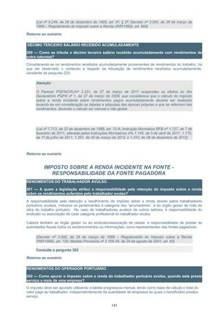 (Lei nº 9.249, de 26 de dezembro de 1995, art. 9º, § 2º; Decreto nº 3.000, de 26 de março de
1999 – Regulamento do Imposto sobre a Renda (RIR/1999), art. 668)
Retorno ao sumário
DÉCIMO TERCEIRO SALÁRIO RECEBIDO ACUMULADAMENTE
300 — Como se tributa o décimo terceiro salário recebido acumuladamente com rendimentos de
outra natureza?
Considerando-se os rendimentos recebidos acumuladamente provenientes de rendimentos do trabalho, há
que ser observado o conteúdo a respeito da tributação de rendimentos recebidos acumuladamente,
constante da pergunta 233.
Atenção:
O Parecer PGFN/CRJ/nº 2.331, de 27 de março de 2011 suspendeu os efeitos do Ato
Declaratório PGFN nº 1, de 27 de março de 2009, que considerava que o cálculo do imposto
sobre a renda incidente sobre rendimentos pagos acumuladamente deveria ser realizado
levando-se em consideração as tabelas e alíquotas das épocas próprias a que se referiram tais
rendimentos, devendo o cálculo ser mensal e não global.
(Lei nº 7.713, de 22 de dezembro de 1988, art. 12-A; Instrução Normativa RFB nº 1.127, de 7 de
fevereiro de 2011, alterada pelas Instruções Normativas nºs 1.145, de 5 de abril de 2011, 1.170,
de 1º de julho de 2011, 1.261, de 20 de março de 2012; e 1.310, de 28 de dezembro de 2012)
Retorno ao sumário
IMPOSTO SOBRE A RENDA INCIDENTE NA FONTE -
RESPONSABILIDADE DA FONTE PAGADORA
RENDIMENTOS DO TRABALHADOR AVULSO
301 — A quem a legislação atribui a responsabilidade pela retenção do imposto sobre a renda
sobre os rendimentos auferidos pelo trabalhador avulso?
A responsabilidade pela retenção e recolhimento do imposto sobre a renda devido pelos trabalhadores
portuários avulsos, inclusive os pertencentes à categoria dos “arrumadores”, é do órgão gestor de mão de
obra do trabalho portuário. No caso de trabalhadores avulsos de outros setores, é responsabilidade do
sindicato ou associação de cada categoria profissional do trabalhador avulso.
Caberá também ao órgão gestor ou ao sindicato/associação de classe, a responsabilidade de prestar às
autoridades fiscais todos os esclarecimentos ou informações, como representantes das fontes pagadoras.
(Decreto nº 3.000, de 26 de março de 1999 – Regulamento do Imposto sobre a Renda
(RIR/1999), art. 720; Medida Provisória nº 2.158-35, de 24 de agosto de 2001, art. 65)
Consulte a pergunta 302
Retorno ao sumário
RENDIMENTOS DO OPERADOR PORTUÁRIO
302 — Como apurar o imposto sobre a renda do trabalhador portuário avulso, quando este presta
serviço a mais de uma empresa?
O imposto deve ser apurado utilizando a tabela progressiva mensal, tendo como base de cálculo o total do
valor pago ao trabalhador, independentemente da quantidade de empresas às quais o beneficiário prestou
serviço.
143
 