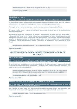 (Medida Provisória nº 2.158-35, de 24 de agosto de 2001, art. 65)
Consulte a pergunta 301
HONORÁRIO DE PERITO
303 — Qual é o tratamento tributário dos rendimentos pagos a título de honorário de perito?
O imposto sobre a renda incidente sobre os rendimentos pagos a título de honorário de perito, em processos
judiciais, deverá ser retido na fonte, pela pessoa física ou jurídica obrigada ao pagamento.
A retenção dar-se-á no momento em que o rendimento se torne disponível para o beneficiário.
O imposto incidirá sobre a importância total posta à disposição do perito quando do depósito judicial
efetuado para este fim.
As despesas necessárias à percepção da receita e à manutenção da fonte produtora, escrituradas e
relacionadas pelo perito em livro-caixa, inclusive com a contratação de outros profissionais sem vínculo
empregatício, desde que sejam comprovadas com documentação hábil e idônea, poderão ser deduzidas,
para fins de apuração da base de cálculo do imposto sobre a renda, no recolhimento mensal obrigatório
(carnê-leão), caso receba rendimentos sujeitos a essa forma de recolhimento, e na Declaração de Ajuste
Anual.
(Ato Declaratório Interpretativo SRF nº 7, de 25 de março de 2004)
Retorno ao sumário
IMPOSTO SOBRE A RENDA INCIDENTE NA FONTE – FALTA DE
RETENÇÃO
FALTA DE RETENÇÃO
304 — Como deve agir o beneficiário em relação aos rendimentos sujeitos ao ajuste na declaração
anual, quando a fonte pagadora deveria ter retido o imposto na fonte e não o fez?
O beneficiário deve declará-los como rendimentos tributáveis. Se já tiver entregue a respectiva Declaração
de Ajuste Anual sem oferecer tais rendimentos à tributação, deve entregar declaração retificadora para
incluí-los como rendimentos tributáveis.
(Parecer Normativo CST nº 324, de 1971; Parecer Normativo CST nº 353, de 1971; Parecer
Normativo CST nº 59, de 1972, Parecer Normativo Cosit nº 1, de 24 de setembro de 2002)
Consulte as perguntas 045, 305, 306, 307 e 308
Retorno ao sumário
RESPONSABILIDADE PELO RECOLHIMENTO — IMPOSTO NÃO RETIDO
305 — De quem é a responsabilidade pelo recolhimento do imposto não retido no caso de
rendimento sujeito ao ajuste na declaração anual?
Até o término do prazo fixado para a entrega da Declaração de Ajuste Anual a responsabilidade pelo
recolhimento do imposto é da fonte pagadora e, após esse prazo, do beneficiário do rendimento.
(Parecer Normativo Cosit nº 1, de 24 de setembro de 2002)
Retorno ao sumário
144
 