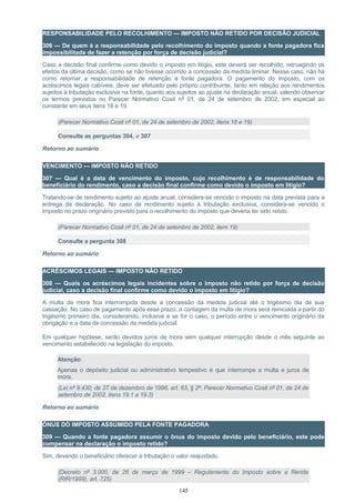 RESPONSABILIDADE PELO RECOLHIMENTO — IMPOSTO NÃO RETIDO POR DECISÃO JUDICIAL
306 — De quem é a responsabilidade pelo recolhimento do imposto quando a fonte pagadora fica
impossibilitada de fazer a retenção por força de decisão judicial?
Caso a decisão final confirme como devido o imposto em litígio, este deverá ser recolhido, retroagindo os
efeitos da última decisão, como se não tivesse ocorrido a concessão da medida liminar. Nesse caso, não há
como retornar a responsabilidade de retenção à fonte pagadora. O pagamento do imposto, com os
acréscimos legais cabíveis, deve ser efetuado pelo próprio contribuinte, tanto em relação aos rendimentos
sujeitos à tributação exclusiva na fonte, quanto aos sujeitos ao ajuste na declaração anual, valendo observar
os termos previstos no Parecer Normativo Cosit nº 01, de 24 de setembro de 2002, em especial ao
constante em seus itens 18 e 19.
(Parecer Normativo Cosit nº 01, de 24 de setembro de 2002, itens 18 e 19)
Consulte as perguntas 304, e 307
Retorno ao sumário
VENCIMENTO — IMPOSTO NÃO RETIDO
307 — Qual é a data de vencimento do imposto, cujo recolhimento é de responsabilidade do
beneficiário do rendimento, caso a decisão final confirme como devido o imposto em litígio?
Tratando-se de rendimento sujeito ao ajuste anual, considera-se vencido o imposto na data prevista para a
entrega da declaração. No caso de rendimento sujeito à tributação exclusiva, considera-se vencido o
imposto no prazo originário previsto para o recolhimento do imposto que deveria ter sido retido.
(Parecer Normativo Cosit nº 01, de 24 de setembro de 2002, item 19)
Consulte a pergunta 308
Retorno ao sumário
ACRÉSCIMOS LEGAIS — IMPOSTO NÃO RETIDO
308 — Quais os acréscimos legais incidentes sobre o imposto não retido por força de decisão
judicial, caso a decisão final confirme como devido o imposto em litígio?
A multa de mora fica interrompida desde a concessão da medida judicial até o trigésimo dia de sua
cassação. No caso de pagamento após esse prazo, a contagem da multa de mora será reiniciada a partir do
trigésimo primeiro dia, considerando, inclusive e se for o caso, o período entre o vencimento originário da
obrigação e a data de concessão da medida judicial.
Em qualquer hipótese, serão devidos juros de mora sem qualquer interrupção desde o mês seguinte ao
vencimento estabelecido na legislação do imposto.
Atenção:
Apenas o depósito judicial ou administrativo tempestivo é que interrompe a multa e juros de
mora.
(Lei nº 9.430, de 27 de dezembro de 1996, art. 63, § 2º; Parecer Normativo Cosit nº 01, de 24 de
setembro de 2002, itens 19.1 a 19.3)
Retorno ao sumário
ÔNUS DO IMPOSTO ASSUMIDO PELA FONTE PAGADORA
309 — Quando a fonte pagadora assumir o ônus do imposto devido pelo beneficiário, este pode
compensar na declaração o imposto retido?
Sim, devendo o beneficiário oferecer à tributação o valor reajustado.
(Decreto nº 3.000, de 26 de março de 1999 – Regulamento do Imposto sobre a Renda
(RIR/1999), art. 725)
145
 