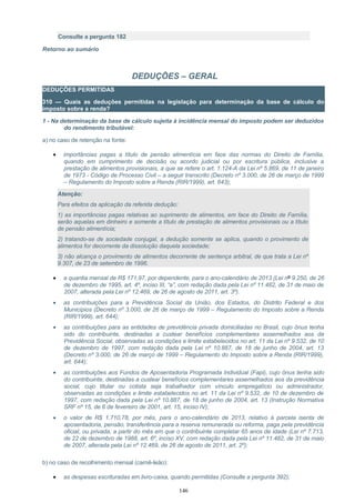 Consulte a pergunta 182
Retorno ao sumário
DEDUÇÕES – GERAL
DEDUÇÕES PERMITIDAS
310 — Quais as deduções permitidas na legislação para determinação da base de cálculo do
imposto sobre a renda?
1 - Na determinação da base de cálculo sujeita à incidência mensal do imposto podem ser deduzidos
do rendimento tributável:
a) no caso de retenção na fonte:
• importâncias pagas a título de pensão alimentícia em face das normas do Direito de Família,
quando em cumprimento de decisão ou acordo judicial ou por escritura pública, inclusive a
prestação de alimentos provisionais, a que se refere o art. 1.124-A da Lei nº 5.869, de 11 de janeiro
de 1973 - Código de Processo Civil – a seguir transcrito (Decreto nº 3.000, de 26 de março de 1999
– Regulamento do Imposto sobre a Renda (RIR/1999), art. 643);
Atenção:
Para efeitos da aplicação da referida dedução:
1) as importâncias pagas relativas ao suprimento de alimentos, em face do Direito de Família,
serão aquelas em dinheiro e somente a título de prestação de alimentos provisionais ou a título
de pensão alimentícia;
2) tratando-se de sociedade conjugal, a dedução somente se aplica, quando o provimento de
alimentos for decorrente da dissolução daquela sociedade;
3) não alcança o provimento de alimentos decorrente de sentença arbitral, de que trata a Lei nº
9.307, de 23 de setembro de 1996.
• a quantia mensal de R$ 171,97, por dependente, para o ano-calendário de 2013 (Lei nº 9.250, de 26
de dezembro de 1995, art. 4º, inciso III, “a”, com redação dada pela Lei nº 11.482, de 31 de maio de
2007, alterada pela Lei nº 12.469, de 26 de agosto de 2011, art. 3º).
• as contribuições para a Previdência Social da União, dos Estados, do Distrito Federal e dos
Municípios (Decreto nº 3.000, de 26 de março de 1999 – Regulamento do Imposto sobre a Renda
(RIR/1999), art. 644);
• as contribuições para as entidades de previdência privada domiciliadas no Brasil, cujo ônus tenha
sido do contribuinte, destinadas a custear benefícios complementares assemelhados aos da
Previdência Social, observadas as condições e limite estabelecidos no art. 11 da Lei nº 9.532, de 10
de dezembro de 1997, com redação dada pela Lei nº 10.887, de 18 de junho de 2004, art. 13
(Decreto nº 3.000, de 26 de março de 1999 – Regulamento do Imposto sobre a Renda (RIR/1999),
art. 644);
• as contribuições aos Fundos de Aposentadoria Programada Individual (Fapi), cujo ônus tenha sido
do contribuinte, destinadas a custear benefícios complementares assemelhados aos da previdência
social, cujo titular ou cotista seja trabalhador com vínculo empregatício ou administrador,
observadas as condições e limite estabelecidos no art. 11 da Lei nº 9.532, de 10 de dezembro de
1997, com redação dada pela Lei nº 10.887, de 18 de junho de 2004, art. 13 (Instrução Normativa
SRF nº 15, de 6 de fevereiro de 2001, art. 15, inciso IV);
• o valor de R$ 1.710,78, por mês, para o ano-calendário de 2013, relativo à parcela isenta de
aposentadoria, pensão, transferência para a reserva remunerada ou reforma, paga pela previdência
oficial, ou privada, a partir do mês em que o contribuinte completar 65 anos de idade (Lei nº 7.713,
de 22 de dezembro de 1988, art. 6º, inciso XV, com redação dada pela Lei nº 11.482, de 31 de maio
de 2007, alterada pela Lei nº 12.469, de 26 de agosto de 2011, art. 2º);
b) no caso de recolhimento mensal (carnê-leão):
• as despesas escrituradas em livro-caixa, quando permitidas (Consulte a pergunta 392);
146
 