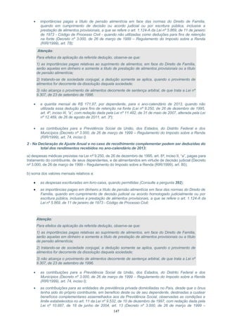 • importâncias pagas a título de pensão alimentícia em face das normas do Direito de Família,
quando em cumprimento de decisão ou acordo judicial ou por escritura pública, inclusive a
prestação de alimentos provisionais, a que se refere o art. 1.124-A da Lei nº 5.869, de 11 de janeiro
de 1973 - Código de Processo Civil - quando não utilizadas como deduções para fins de retenção
na fonte (Decreto nº 3.000, de 26 de março de 1999 – Regulamento do Imposto sobre a Renda
(RIR/1999), art. 78);
Atenção:
Para efeitos da aplicação da referida dedução, observe-se que:
1) as importâncias pagas relativas ao suprimento de alimentos, em face do Direito de Família,
serão aquelas em dinheiro e somente a título de prestação de alimentos provisionais ou a título
de pensão alimentícia;
2) tratando-se de sociedade conjugal, a dedução somente se aplica, quando o provimento de
alimentos for decorrente da dissolução daquela sociedade;
3) não alcança o provimento de alimentos decorrente de sentença arbitral, de que trata a Lei nº
9.307, de 23 de setembro de 1996.
• a quantia mensal de R$ 171,97, por dependente, para o ano-calendário de 2013, quando não
utilizada essa dedução para fins de retenção na fonte (Lei nº 9.250, de 26 de dezembro de 1995,
art. 4º, inciso III, “a”, com redação dada pela Lei nº 11.482, de 31 de maio de 2007, alterada pela Lei
nº 12.469, de 26 de agosto de 2011, art. 3º);
• as contribuições para a Previdência Social da União, dos Estados, do Distrito Federal e dos
Municípios (Decreto nº 3.000, de 26 de março de 1999 – Regulamento do Imposto sobre a Renda
(RIR/1999), art. 74, inciso I).
2 - Na Declaração de Ajuste Anual e no caso de recolhimento complementar podem ser deduzidas do
total dos rendimentos recebidos no ano-calendário de 2013:
a) despesas médicas previstas na Lei nº 9.250, de 26 de dezembro de 1995, art. 8º, inciso II, “a”, pagas para
tratamento do contribuinte, de seus dependentes, e de alimentandos em virtude de decisão judicial (Decreto
nº 3.000, de 26 de março de 1999 – Regulamento do Imposto sobre a Renda (RIR/1999), art. 80);
b) soma dos valores mensais relativos a:
• as despesas escrituradas em livro-caixa, quando permitidas (Consulte a pergunta 392);
• as importâncias pagas em dinheiro a título de pensão alimentícia em face das normas do Direito de
Família, quando em cumprimento de decisão judicial ou acordo homologado judicialmente ou por
escritura pública, inclusive a prestação de alimentos provisionais, a que se refere o art. 1.124-A da
Lei nº 5.869, de 11 de janeiro de 1973 - Código de Processo Civil;
Atenção:
Para efeitos da aplicação da referida dedução, observe-se que:
1) as importâncias pagas relativas ao suprimento de alimentos, em face do Direito de Família,
serão aquelas em dinheiro e somente a título de prestação de alimentos provisionais ou a título
de pensão alimentícia;
2) tratando-se de sociedade conjugal, a dedução somente se aplica, quando o provimento de
alimentos for decorrente da dissolução daquela sociedade;
3) não alcança o provimento de alimentos decorrente de sentença arbitral, de que trata a Lei nº
9.307, de 23 de setembro de 1996.
• as contribuições para a Previdência Social da União, dos Estados, do Distrito Federal e dos
Municípios (Decreto nº 3.000, de 26 de março de 1999 – Regulamento do Imposto sobre a Renda
(RIR/1999), art. 74, inciso I);
• as contribuições para as entidades de previdência privada domiciliadas no País, desde que o ônus
tenha sido do próprio contribuinte, em beneficio deste ou de seu dependente, destinadas a custear
benefícios complementares assemelhados aos da Previdência Social, observadas as condições e
limite estabelecidos no art. 11 da Lei nº 9.532, de 10 de dezembro de 1997, com redação dada pela
Lei nº 10.887, de 18 de junho de 2004, art. 13 (Decreto nº 3.000, de 26 de março de 1999 –
147
 