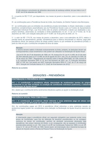 3) não alcança o provimento de alimentos decorrente de sentença arbitral, de que trata a Lei nº
9.307, de 23 de setembro de 1996.
II – a quantia de R$ 171,97, por dependente, nos meses de janeiro a dezembro, para o ano-calendário de
2013:
III - as contribuições para a Previdência Social da União, dos Estados, do Distrito Federal e dos Municípios;
IV - as contribuições para as entidades de previdência privada domiciliadas no Brasil, destinadas a custear
benefícios complementares assemelhados aos da Previdência Social e para os Fundos de Aposentadoria
Programada Individual (Fapi), cujo ônus tenha sido do próprio contribuinte e desde que destinadas a seu
próprio benefício, observadas as condições e limite estabelecidos no art. 11 da Lei nº 9.532, de 10 de
dezembro de 1997, com redação dada pela Lei nº 10.887, de 18 de junho de 2004, art. 13;
V - o valor de R$ 1.710,78, nos meses de janeiro a dezembro, para o ano-calendário de 2013, relativo à
parcela isenta de aposentadoria, pensão, transferência para a reserva remunerada ou reforma, paga pela
previdência oficial, por pessoa jurídica de direito público interno ou por entidade de previdência privada, a
partir do mês em que o contribuinte completar 65 anos de idade.
Atenção:
O décimo terceiro salário é tributado exclusivamente na fonte, portanto, as deduções devem ser
correspondentes a esse rendimento e não podem ser utilizadas na Declaração de Ajuste Anual.
(Lei nº 8.134, de 27 de dezembro de 1990, art. 16, incisos III e IV; Lei nº 11.482, de 31 de maio
de 2007,alterada pela Lei nº 12.469, de 26 de agosto de 2011, arts. 2º e 3º, Decreto nº 3.000, de
26 de março de 1999 – Regulamento do Imposto sobre a Renda (RIR/1999), art. 638, incisos III
e IV; Instrução Normativa SRF nº 15, de 6 de fevereiro de 2001, art. 7º; Instrução Normativa
SRF nº 704, de 2 de janeiro de 2007; Instrução Normativa RFB nº 1.142, de 31 de março de
2011; Solução de Consulta Interna nº 3 - Cosit, de 8 de fevereiro de 2012)
Retorno ao sumário
DEDUÇÕES – PREVIDÊNCIA
CONTRIBUIÇÃO À PREVIDÊNCIA OFICIAL
312 — A contribuição à previdência oficial, descontada de rendimentos isentos do próprio
contribuinte ou por este recolhida na condição de contribuinte individual (autônomo), é dedutível
na Declaração de Ajuste Anual?
Sim, desde que o contribuinte tenha rendimentos tributáveis sujeitos ao ajuste na declaração anual.
Retorno ao sumário
PREVIDÊNCIA OFICIAL PAGA COM ATRASO
313 — A contribuição à previdência oficial referente a anos anteriores paga em atraso com
acréscimos legais em 2013 pode ser utilizada como dedução?
Sim. As contribuições pagas em 2013 à previdência oficial referentes a anos anteriores (exceto os
acréscimos legais) podem ser consideradas como dedução na Declaração de Ajuste Anual do exercício de
2013.
Atenção:
A indenização paga à previdência oficial, por segurado obrigatório que pretenda contar como
tempo de contribuição, para fins de obtenção de benefício previdenciário ou de contagem
recíproca do tempo de contribuição, período de atividade remunerada alcançada pela
decadência, não possui natureza de tributo, e por conseguinte, não se equipara à contribuição
previdenciária prevista no art. 195, inciso II e § 8º, da Constituição Federal de 1988 e no art. 8º,
inciso II, “d”, da Lei nº 9.250, de 1995. Sendo assim, tal indenização não é dedutível da base de
cálculo do Imposto sobre a Renda da Pessoa Física na Declaração de Ajuste.
149
 
