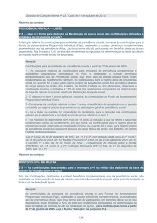 (Solução de Consulta Interna nº 22 - Cosit, de 11 de outubro de 2012)
Retorno ao sumário
PREVIDÊNCIA PRIVADA — LIMITE
314 — Qual é o limite para dedução na Declaração de Ajuste Anual das contribuições efetuadas a
entidades de previdência privada?
A dedução relativa às contribuições para entidades de previdência privada, somadas às contribuições para o
Fundo de Aposentadoria Programada Individual (Fapi), destinadas a custear benefícios complementares,
assemelhados aos da previdência oficial, cujo ônus tenha sido do participante, em beneficio deste ou de seu
dependente, fica limitada a 12% do total dos rendimentos computados na determinação da base de cálculo
do imposto sobre a renda devido na declaração.
Atenção:
Contribuições para as entidades de previdência privada a partir de 1º de janeiro de 2005:
1 - As deduções relativas às contribuições para entidades de previdência complementar e
sociedades seguradoras domiciliadas no País e destinadas a custear benefícios
complementares aos da Previdência Social, cujo ônus seja da própria pessoa física, ficam
condicionadas ao recolhimento, também, de contribuições para o regime geral de previdência
social ou, quando for o caso, para regime próprio de previdência social dos servidores titulares
de cargo efetivo da União, dos Estados, do Distrito Federal ou dos Municípios, observada a
contribuição mínima, e limitadas a 12% do total dos rendimentos computados na determinação
da base de cálculo do imposto devido na Declaração de Ajuste Anual.
2 - O disposto no item 1 acima aplica-se, inclusive, às contribuições ao Fundo de Aposentadoria
Programada Individual (Fapi).
3 - Excetua-se da condição referida no item 1 acima o beneficiário de aposentadoria ou pensão
concedida por regime próprio de previdência ou pelo regime geral de previdência social.
4 - Se o titular ou quotista for dependente do declarante, para a dedução das contribuições
aplicam-se ao declarante a condição e o limite acima referidos no item 1.
5 - Na hipótese de dependente com mais de 16 anos, a dedução a que se refere o caput fica
condicionada, ainda, ao recolhimento, em seu nome, de contribuições para o regime geral de
previdência social, observada a contribuição mínima, ou, quando for o caso, para regime próprio
de previdência social dos servidores titulares de cargo efetivo da União, dos Estados, do Distrito
Federal ou dos Municípios.
(Lei nº 9.532, de 10 de dezembro de 1997, art. 11 e § 5º, com redação dada pela Lei nº 10.887,
de 18 de junho de 2004, art. 13; Medida Provisória nº 2.158-35, de 24 de agosto de 2001, art. 61
e Decreto nº 3.000, de 26 de março de 1999 – Regulamento do Imposto sobre a Renda
(RIR/1999), art. 74, inciso II, § 2º); Instrução Normativa SRF nº 588, de 21 de dezembro de
2005, arts. 6º e 7º)
Retorno ao sumário
MONTEPIO CIVIL OU MILITAR
315 — As contribuições descontadas para o montepio civil ou militar são dedutíveis da base de
cálculo do imposto sobre a renda?
Sim. As contribuições, destinadas a custear benefícios complementares aos da previdência social, são
dedutíveis na determinação da base de cálculo para retenção mensal do imposto sobre a renda incidente na
fonte e na declaração de ajuste.
Atenção:
As contribuições às entidades de previdência privada e aos Fundos de Aposentadoria
Programada Individual (Fapi), destinadas a custear benefícios complementares, assemelhados
aos da previdência oficial, cujo ônus tenha sido do participante, em beneficio deste ou de seu
dependente, estão limitadas a 12% do total dos rendimentos computados na determinação da
base de cálculo do imposto devido na declaração de ajuste - para contribuições feitas a partir
de 1º de janeiro de 2005, veja o tópico “Atenção” da pergunta 314.
150
 