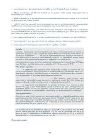 1 - companheiro(a) com quem o contribuinte tenha filho ou viva há mais de 5 anos, ou cônjuge;
2 - filho(a) ou enteado(a), até 21 anos de idade, ou, em qualquer idade, quando incapacitado física ou
mentalmente para o trabalho;
3 - filho(a) ou enteado(a), se ainda estiverem cursando estabelecimento de ensino superior ou escola técnica
de segundo grau, até 24 anos de idade;
4 - irmão(ã), neto(a) ou bisneto(a), sem arrimo dos pais, de quem o contribuinte detenha a guarda judicial,
até 21 anos, ou em qualquer idade, quando incapacitado física ou mentalmente para o trabalho;
5 - irmão(ã), neto(a) ou bisneto(a), sem arrimo dos pais, com idade de 21 anos até 24 anos, se ainda estiver
cursando estabelecimento de ensino superior ou escola técnica de segundo grau, desde que o contribuinte
tenha detido sua guarda judicial até os 21 anos;
6 - pais, avós e bisavós que, em 2013, tenham recebido rendimentos, tributáveis ou não, até R$ 20.529,36;
7 - menor pobre até 21 anos que o contribuinte crie e eduque e de quem detenha a guarda judicial;
8 - pessoa absolutamente incapaz, da qual o contribuinte seja tutor ou curador.
Atenção:
A inclusão na declaração de um dependente que receba rendimentos tributáveis sujeitos ao
ajuste anual, de qualquer valor, obriga a que sejam incluídos tais rendimentos na Declaração de
Ajuste Anual do declarante. No caso de dependentes comuns e declaração em separado,
cada declarante pode deduzir os valores relativos a qualquer dos dependentes comuns, desde
que nenhum deles conste simultaneamente na declaração do outro declarante.
É obrigatória a informação do número de inscrição no Cadastro de Pessoas Físicas (CPF) para
dependente com dezoito anos ou mais, completados até 31 de dezembro de 2012.
Filho de pais separados:
• o contribuinte pode considerar como dependentes os filhos que ficarem sob sua
guarda, em cumprimento de decisão judicial ou acordo homologado judicialmente. Nesse caso,
deve oferecer à tributação, na sua declaração os rendimentos recebidos pelos filhos, inclusive a
importância recebida do ex-cônjuge a título de pensão alimentícia;
• o filho somente pode constar como
dependente na declaração daquele que detém a sua guarda judicial. Se o filho declarar em
separado, não pode constar como dependente na declaração do responsável;
• o responsável pelo pagamento da pensão alimentícia pode deduzir o valor
efetivamente pago a este título, sendo vedada a dedução do valor correspondente ao
dependente, exceto no caso de separação judicial ocorrida em 2013, quando podem ser
deduzidos, nesse ano, os valores relativos a dependente e a pensão alimentícia judicial paga.
Relação homoafetiva:
O contribuinte pode incluir o companheiro, abrangendo também as relações homoafetivas, como
dependente para efeito de dedução do Imposto sobre a Renda da Pessoa Física, desde que
tenha vida em comum por mais de 5 (cinco) anos, ou por período menor se da união resultou
filho. (Parecer PGFN/CAT nº 1.503/2010, de 19 de julho de 2010, aprovado pelo Ministro de
Estado da Fazenda em 26 de julho de 2010)
(Lei nº 9.250, de 26 de dezembro de 1995, art. 35; Lei nº 11.482, de 31 de maio de 2007,
alterada pela Lei nº 12.469, de 26 de agosto de 2011, art. 2º e 3º; Decreto nº 3.000, de 26 de
março de 1999 – Regulamento do Imposto sobre a Renda (RIR/1999), art. 77, § 1º; Instrução
Normativa SRF nº 15, de 6 de fevereiro de 2001, art. 38)
Retorno ao sumário
152
 