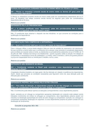 FILHO(A) OU ENTEADO(A) CURSANDO ESCOLA DE ENSINO MÉDIO OU TÉCNICA (2º GRAU)
320 – Filho(a) ou enteado(a) cursando escola de ensino médio ou técnica (2º grau) pode ser
considerado(a) dependente?
O filho(a) ou enteado(a) cursando escola de ensino médio pode ser considerado(a) dependente até os 21
anos. Já aquele(a) que esteja cursando escola técnica de segundo grau pode ser considerado(a)
dependente até os 24 anos.
Retorno ao sumário
DEPENDENTE PELA LEI PREVIDENCIÁRIA
321 — A pessoa qualificada como "dependente" pelas leis previdenciárias tem a mesma
qualificação na legislação do imposto sobre a renda?
Não. O contribuinte deve observar o disposto nas leis tributárias, no que concerne às condições para a
qualificação de dependência.
Retorno ao sumário
DOCUMENTAÇÃO PARA COMPROVAR A DEPENDÊNCIA
322 — Qual é o documento hábil para comprovar a relação de dependência?
Para o cônjuge e filhos, a prova desta relação é feita por meio de certidão de casamento e de nascimento.
No que concerne a menor pobre que o contribuinte crie e eduque, esse somente é considerado dependente,
para os efeitos do imposto sobre a renda, se obedecidos os procedimentos estatuídos na Lei nº 8.069, de 13
de julho de 1990 - Estatuto da Criança e do Adolescente - quanto à guarda, tutela ou adoção. Em relação ao
companheiro, é necessária a prova de coabitação e, a irmãos, netos e bisnetos, o termo de guarda judicial e
a prova de incapacidade física ou mental para o trabalho, se for o caso.
Retorno ao sumário
DEPENDENTE NÃO RESIDENTE NO BRASIL
323 — Contribuinte residente no Brasil pode considerar como dependentes pessoas não
residentes no Brasil?
A legislação tributária brasileira, em regra geral, não faz distinção em relação à residência dos dependentes.
Assim, desde que provadas as condições necessárias para figurarem como tal, essa dedução pode ser
efetuada pelo contribuinte.
Retorno ao sumário
DEPENDENTE PRÓPRIO, DECLARADO PELO OUTRO CÔNJUGE
324 — Para efeito de dedução, os dependentes próprios de um dos cônjuges ou companheiros
podem ser considerados na declaração do outro cônjuge ou companheiro?
Não. O contribuinte pode efetuar apenas as deduções correspondentes a seus dependentes próprios.
Assim, somente se um cônjuge ou companheiro apresentar declaração em conjunto onde estejam sendo
tributados rendimentos de ambos os cônjuges ou companheiros, seus dependentes próprios podem ser
incluídos na declaração apresentada em nome do outro cônjuge ou companheiro. Contudo, se o cônjuge ou
companheiro apresentar declaração em separado, os seus dependentes próprios só podem constar em sua
declaração de rendimentos.
Consulte as perguntas 362 e 363
Retorno ao sumário
153
 
