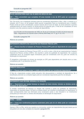 Consulte as perguntas 325
Retorno ao sumário
FILHO UNIVERSITÁRIO QUE FAZ 25 ANOS NO INÍCIO DO ANO
329 — Filho universitário que completou 25 anos durante o ano de 2013 pode ser considerado
dependente?
Sim. De acordo com a legislação tributária pode ser considerado dependente a filha, o filho, a enteada ou o
enteado, até 21 anos, ou de qualquer idade quando incapacitado física ou mentalmente para o trabalho.
Podem ainda ser assim considerados, quando maiores até 24 anos de idade, se ainda estiverem cursando
estabelecimento de ensino superior ou escola técnica de segundo grau. O fato de ter completado 25 anos
durante o ano não ocasiona a perda a condição de dependência.
(Lei nº 9.250, de 26 de dezembro de 1995, art. 35, III, § 1º; Decreto nº 3.000, de 26 de março de
1999 – Regulamento do Imposto sobre a Renda (RIR/1999), art. 77, §§ 1º, III, e 2º)
Consulte a pergunta 319
Retorno ao sumário
DEPENDENTE INSCRITO NO CADASTRO DE PESSOAS FÍSICAS (CPF)
330 — Pessoa inscrita no Cadastro de Pessoas Físicas (CPF) pode ser dependente de outra pessoa
física?
A inscrição no Cadastro de Pessoas Físicas (CPF), ou, se for o caso, o fato de ser responsável por Cadastro
Nacional da Pessoa Jurídica (CNPJ), não acarreta a perda da qualidade de dependente. Se a pessoa
cadastrada reunir as condições legais necessárias para ser considerada como tal, pode ser incluída na
declaração do responsável.
É obrigatória a informação do número de inscrição no CPF para dependente com dezoito anos ou mais,
completados até 31 de dezembro de 2013.
Retorno ao sumário
CRÉDITO EDUCATIVO
331 — Pessoa que passe a receber o crédito educativo pode ser considerada dependente?
O fato de o dependente receber crédito educativo não descaracteriza a condição de dependência. Se o
beneficiado preencher as condições legais pode ser considerado dependente para fins de dedução.
Retorno ao sumário
DEPENDENTE QUE RECEBE HERANÇA OU DOAÇÃO
332 — Dependente que recebe herança ou doação em bens móveis, imóveis ou direitos perde a
condição de dependente?
O simples recebimento de herança ou doação não acarreta a perda da qualidade de dependente,
observados os requisitos legais. Os bens ou direitos devem ser incluídos na declaração do responsável. O
valor correspondente deve ser informado como rendimento isento e não tributável e os rendimentos
produzidos por esses bens ou direitos são tributados na declaração do responsável.
Retorno ao sumário
NORA — GENRO
333 — Casal sem rendimentos próprios sustentado pelos pais de um deles pode ser considerado
dependente?
Apenas o filho ou filha, ainda que casados ou conviventes, podem ser dependentes dos pais desde que se
enquadrem em uma das condições da resposta à pergunta 319.
155
 