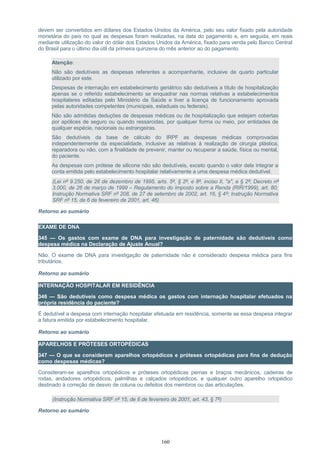 devem ser convertidos em dólares dos Estados Unidos da América, pelo seu valor fixado pela autoridade
monetária do país no qual as despesas foram realizadas, na data do pagamento e, em seguida, em reais
mediante utilização do valor do dólar dos Estados Unidos da América, fixado para venda pelo Banco Central
do Brasil para o último dia útil da primeira quinzena do mês anterior ao do pagamento.
Atenção:
Não são dedutíveis as despesas referentes a acompanhante, inclusive de quarto particular
utilizado por este.
Despesas de internação em estabelecimento geriátrico são dedutíveis a título de hospitalização
apenas se o referido estabelecimento se enquadrar nas normas relativas a estabelecimentos
hospitalares editadas pelo Ministério da Saúde e tiver a licença de funcionamento aprovada
pelas autoridades competentes (municipais, estaduais ou federais).
Não são admitidas deduções de despesas médicas ou de hospitalização que estejam cobertas
por apólices de seguro ou quando ressarcidas, por qualquer forma ou meio, por entidades de
qualquer espécie, nacionais ou estrangeiras.
São dedutíveis da base de cálculo do IRPF as despesas médicas comprovadas
independentemente da especialidade, inclusive as relativas à realização de cirurgia plástica,
reparadora ou não, com a finalidade de prevenir, manter ou recuperar a saúde, física ou mental,
do paciente.
As despesas com prótese de silicone não são dedutíveis, exceto quando o valor dela integrar a
conta emitida pelo estabelecimento hospitalar relativamente a uma despesa médica dedutível.
(Lei nº 9.250, de 26 de dezembro de 1995, arts. 5º, § 2º, e 8º, inciso II, "a", e § 2º; Decreto nº
3.000, de 26 de março de 1999 – Regulamento do Imposto sobre a Renda (RIR/1999), art. 80;
Instrução Normativa SRF nº 208, de 27 de setembro de 2002, art. 16, § 4º; Instrução Normativa
SRF nº 15, de 6 de fevereiro de 2001, art. 46)
Retorno ao sumário
EXAME DE DNA
345 — Os gastos com exame de DNA para investigação de paternidade são dedutíveis como
despesa médica na Declaração de Ajuste Anual?
Não. O exame de DNA para investigação de paternidade não é considerado despesa médica para fins
tributários.
Retorno ao sumário
INTERNAÇÃO HOSPITALAR EM RESIDÊNCIA
346 — São dedutíveis como despesa médica os gastos com internação hospitalar efetuados na
própria residência do paciente?
É dedutível a despesa com internação hospitalar efetuada em residência, somente se essa despesa integrar
a fatura emitida por estabelecimento hospitalar.
Retorno ao sumário
APARELHOS E PRÓTESES ORTOPÉDICAS
347 — O que se consideram aparelhos ortopédicos e próteses ortopédicas para fins de dedução
como despesas médicas?
Consideram-se aparelhos ortopédicos e próteses ortopédicas pernas e braços mecânicos, cadeiras de
rodas, andadores ortopédicos, palmilhas e calçados ortopédicos, e qualquer outro aparelho ortopédico
destinado à correção de desvio de coluna ou defeitos dos membros ou das articulações.
(Instrução Normativa SRF nº 15, de 6 de fevereiro de 2001, art. 43, § 7º)
Retorno ao sumário
160
 