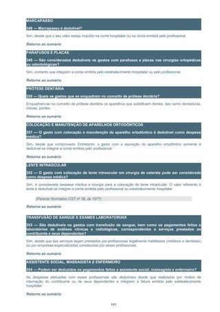 MARCAPASSO
348 — Marcapasso é dedutível?
Sim, desde que o seu valor esteja incluído na conta hospitalar ou na conta emitida pelo profissional.
Retorno ao sumário
PARAFUSOS E PLACAS
349 — São considerados dedutíveis os gastos com parafusos e placas nas cirurgias ortopédicas
ou odontológicas?
Sim, contanto que integrem a conta emitida pelo estabelecimento hospitalar ou pelo profissional.
Retorno ao sumário
PRÓTESE DENTÁRIA
350 — Quais os gastos que se enquadram no conceito de prótese dentária?
Enquadram-se no conceito de prótese dentária os aparelhos que substituem dentes, tais como dentaduras,
coroas, pontes.
Retorno ao sumário
COLOCAÇÃO E MANUTENÇÃO DE APARELHOS ORTODÔNTICOS
351 — O gasto com colocação e manutenção de aparelho ortodôntico é dedutível como despesa
médica?
Sim, desde que comprovado. Entretanto, o gasto com a aquisição do aparelho ortodôntico somente é
dedutível se integrar a conta emitida pelo profissional.
Retorno ao sumário
LENTE INTRAOCULAR
352 — O gasto com colocação de lente intraocular em cirurgia de catarata pode ser considerado
como despesa médica?
Sim, é considerada despesa médica a cirurgia para a colocação de lente intraocular. O valor referente à
lente é dedutível se integrar a conta emitida pelo profissional ou estabelecimento hospitalar.
(Parecer Normativo CST nº 36, de 1977)
Retorno ao sumário
TRANSFUSÃO DE SANGUE E EXAMES LABORATORIAIS
353 — São dedutíveis os gastos com transfusão de sangue, bem como os pagamentos feitos a
laboratórios de análises clínicas e radiológicas, correspondentes a serviços prestados ao
contribuinte e seus dependentes?
Sim, desde que tais serviços sejam prestados por profissionais legalmente habilitados (médicos e dentistas)
ou por empresas especializadas constituídas por esses profissionais.
Retorno ao sumário
ASSISTENTE SOCIAL, MASSAGISTA E ENFERMEIRO
354 — Podem ser deduzidos os pagamentos feitos a assistente social, massagista e enfermeiro?
As despesas efetuadas com esses profissionais são dedutíveis desde que realizadas por motivo de
internação do contribuinte ou de seus dependentes e integrem a fatura emitida pelo estabelecimento
hospitalar.
Retorno ao sumário
161
 