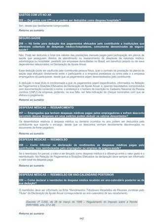 GASTOS COM UTI NO AR
355 — Os gastos com UTI no ar podem ser deduzidos como despesa hospitalar?
Sim, desde que devidamente comprovados.
Retorno ao sumário
SEGURO-SAÚDE
356 — Há limite para dedução dos pagamentos efetuados pelo contribuinte a instituições que
oferecem cobertura de despesas médico-hospitalares, comumente denominadas de seguro-
saúde?
Não. Pode ser deduzido o total dos valores das prestações mensais pagas para participação em planos de
saúde que assegurem direitos de atendimento ou ressarcimento de despesas de natureza médica,
odontológica ou hospitalar, prestado por empresas domiciliadas no Brasil, em benefício próprio ou de seus
dependentes relacionados na Declaração de Ajuste Anual.
Essa dedução pode ser usufruída pelo contribuinte pessoa física, quer o contrato de prestação de planos de
saúde seja efetuado diretamente entre o participante e a empresa prestadora ou entre esta e a empresa
empregadora do participante, desde que os pagamentos sejam desembolsados pelo contribuinte.
A dedução a esse título é condicionada a que os pagamentos sejam especificados, informados na Relação
de Pagamentos e Doações Efetuados da Declaração de Ajuste Anual, e, quando requisitados, comprovados
com documentação contendo o nome, o endereço e o número de inscrição no Cadastro Nacional da Pessoa
Jurídica (CNPJ) da empresa, podendo, na sua falta, ser feita indicação do cheque nominativo com que se
efetuou o pagamento.
Retorno ao sumário
DESPESAS MÉDICAS — RESSARCIMENTO
357 — Empregados que tenham despesas médicas pagas pelos empregadores e sofrem desconto
parcelado dessas despesas em seus salários podem deduzir os valores descontados?
Os desembolsos relativos à despesa médica ou dentária ocorridos no ano podem ser deduzidos pelo
contribuinte que suporta o encargo, desde que os descontos venham devidamente discriminados no
documento da fonte pagadora.
Retorno ao sumário
DESPESAS MÉDICAS — REEMBOLSO
358 — Como informar na declaração de rendimentos as despesas médicas pagas pelo
contribuinte, mas reembolsadas pelo empregador ou empresa de seguro-saúde?
Se o reembolso for parcial, o valor a ser lançado como despesa médica é a diferença entre o valor gasto e o
reembolsado. Na Relação de Pagamentos e Doações Efetuados da declaração deve sempre ser informado
o valor total da despesa paga.
Retorno ao sumário
DESPESAS MÉDICAS — REEMBOLSO EM ANO-CALENDÁRIO POSTERIOR
359 — Como declarar o reembolso de despesa médica recebido em ano-calendário posterior ao de
sua dedução?
O reembolso deve ser informado na ficha “Rendimentos Tributáveis Recebidos de Pessoas Jurídicas pelo
Titular” da Declaração de Ajuste Anual correspondente ao ano-calendário de seu recebimento.
(Decreto nº 3.000, de 26 de março de 1999 – Regulamento do Imposto sobre a Renda
(RIR/1999), arts. 37 e 38)
Retorno ao sumário
162
 