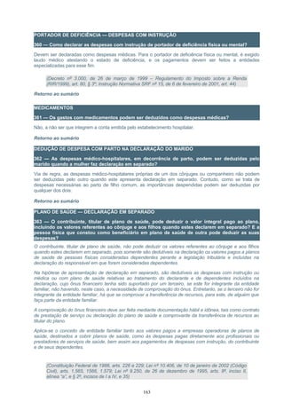 PORTADOR DE DEFICIÊNCIA — DESPESAS COM INSTRUÇÃO
360 — Como declarar as despesas com instrução de portador de deficiência física ou mental?
Devem ser declaradas como despesas médicas. Para o portador de deficiência física ou mental, é exigido
laudo médico atestando o estado de deficiência, e os pagamentos devem ser feitos a entidades
especializadas para esse fim.
(Decreto nº 3.000, de 26 de março de 1999 – Regulamento do Imposto sobre a Renda
(RIR/1999), art. 80, § 3º; Instrução Normativa SRF nº 15, de 6 de fevereiro de 2001, art. 44)
Retorno ao sumário
MEDICAMENTOS
361 — Os gastos com medicamentos podem ser deduzidos como despesas médicas?
Não, a não ser que integrem a conta emitida pelo estabelecimento hospitalar.
Retorno ao sumário
DEDUÇÃO DE DESPESA COM PARTO NA DECLARAÇÃO DO MARIDO
362 — As despesas médico-hospitalares, em decorrência de parto, podem ser deduzidas pelo
marido quando a mulher faz declaração em separado?
Via de regra, as despesas médico-hospitalares próprias de um dos cônjuges ou companheiro não podem
ser deduzidas pelo outro quando este apresenta declaração em separado. Contudo, como se trata de
despesas necessárias ao parto de filho comum, as importâncias despendidas podem ser deduzidas por
qualquer dos dois.
Retorno ao sumário
PLANO DE SAÚDE — DECLARAÇÃO EM SEPARADO
363 — O contribuinte, titular de plano de saúde, pode deduzir o valor integral pago ao plano,
incluindo os valores referentes ao cônjuge e aos filhos quando estes declarem em separado? E a
pessoa física que constou como beneficiário em plano de saúde de outra pode deduzir as suas
despesas?
O contribuinte, titular de plano de saúde, não pode deduzir os valores referentes ao cônjuge e aos filhos
quando estes declarem em separado, pois somente são dedutíveis na declaração os valores pagos a planos
de saúde de pessoas físicas consideradas dependentes perante a legislação tributária e incluídas na
declaração do responsável em que forem consideradas dependentes.
Na hipótese de apresentação de declaração em separado, são dedutíveis as despesas com instrução ou
médica ou com plano de saúde relativas ao tratamento do declarante e de dependentes incluídos na
declaração, cujo ônus financeiro tenha sido suportado por um terceiro, se este for integrante da entidade
familiar, não havendo, neste caso, a necessidade de comprovação do ônus. Entretanto, se o terceiro não for
integrante da entidade familiar, há que se comprovar a transferência de recursos, para este, de alguém que
faça parte da entidade familiar.
A comprovação do ônus financeiro deve ser feita mediante documentação hábil e idônea, tais como contrato
de prestação de serviço ou declaração do plano de saúde e comprovante da transferência de recursos ao
titular do plano.
Aplica-se o conceito de entidade familiar tanto aos valores pagos a empresas operadoras de planos de
saúde, destinados a cobrir planos de saúde, como às despesas pagas diretamente aos profissionais ou
prestadores de serviços de saúde, bem assim aos pagamentos de despesas com instrução, do contribuinte
e de seus dependentes.
(Constituição Federal de 1988, arts. 226 e 229; Lei nº 10.406, de 10 de janeiro de 2002 (Código
Civil), arts. 1.565, 1566, 1.579; Lei nº 9.250, de 26 de dezembro de 1995, arts. 8º, inciso II,
alínea “a”, e § 2º, incisos de I a IV, e 35)
163
 