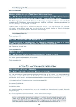 Consulte a pergunta 362
Retorno ao sumário
DEDUÇÃO DE DESPESA COM NÃO DEPENDENTES NA DECLARAÇÃO
364 — São dedutíveis as despesas médicas e com instrução de cônjuge e filho não incluídos como
dependentes na declaração de ajuste de quem efetuou o pagamento dessas despesas?
Não. Como regra geral, somente são dedutíveis na declaração as despesas médicas e com instrução de
pessoas físicas consideradas dependentes perante a legislação tributária e incluídas na declaração do
responsável em que for considerado dependente.
Contudo, podem ser deduzidas na declaração as despesas médicas e com instrução pagas pelo declarante
referentes a alimentandos, desde que em cumprimento de decisão judicial ou acordo homologado
judicialmente, ou por escritura pública, observados os limites legais.
Consulte a pergunta 363
Retorno ao sumário
PASSAGEM E HOSPEDAGEM PARA TRATAMENTO MÉDICO
365 — São dedutíveis os gastos efetuados com passagem e hospedagem no Brasil ou no exterior
para fins de tratamento médico ou hospitalar pelo contribuinte ou dependente?
Não, por falta de previsão legal.
Retorno ao sumário
MÉDICO NO EXTERIOR
366 — São dedutíveis os gastos efetuados com médico não residente no Brasil?
Sim, desde que tais despesas sejam comprovadas.
Retorno ao sumário
DEDUÇÕES – DESPESA COM INSTRUÇÃO
DESPESAS COM INSTRUÇÃO — DEDUÇÃO
367 — Podem ser deduzidas as despesas efetuadas com instrução?
Sim. São dedutíveis os pagamentos de despesas com instrução do contribuinte e de seus dependentes
relacionados na declaração, inclusive de alimentandos, em razão de decisão judicial, acordo homologado
judicialmente ou por escritura pública, efetuados a estabelecimentos de ensino, relativamente:
1. à educação infantil, compreendendo as creches e as pré-escolas;
2. ao ensino fundamental;
3. ao ensino médio;
4. à educação superior, compreendendo os cursos de graduação e de pós-graduação (mestrado, doutorado
e especialização);
5. à educação profissional, compreendendo o ensino técnico e o tecnológico.
(Lei nº 9.250, de 26 de dezembro de 1995, art. 8º, inciso II, "b"; com redação dada pela Lei nº
11.482, de 31 de maio de 2007, alterada pela Lei nº 12.469, de 26 de agosto de 2011, art. 3º;
Decreto nº 3.000, de 26 de março de 1999 – Regulamento do Imposto sobre a Renda
(RIR/1999), art. 81; Instrução Normativa SRF nº 15, de 6 de fevereiro de 2001, art. 39)
164
 