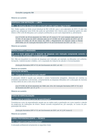 Consulte a pergunta 364
Retorno ao sumário
DESPESAS COM INSTRUÇÃO — LIMITE
368 — As deduções de despesas com instrução estão sujeitas a algum limite?
Sim. Estão sujeitas ao limite anual individual de R$ 3.230,46, para o ano-calendário de 2013. O valor dos
gastos que ultrapassar esse limite não pode ser aproveitado nem mesmo para compensar gastos de valor
inferior a R$ 3.230,46 efetuados com o próprio contribuinte ou com outro dependente ou alimentando.
(Lei nº 9.250, de 26 de dezembro de 1995, art. 8º, inciso II, "b", com redação dada pela Lei nº
11.482, 31 de maio de 2007, alterada pela Lei nº 12.469, de 26 de agosto de 2011, art. 3º;
Decreto nº 3.000, de 26 de março de 1999 – Regulamento do Imposto sobre a Renda
(RIR/1999), art. 81; Instrução Normativa SRF nº 15, de 6 de fevereiro de 2001, art. 39)
Retorno ao sumário
MENSALIDADES E ANUIDADES
369 — O limite global para a dedução de despesas com instrução compreende somente o
pagamento de mensalidade e anuidade escolar?
Sim. Não se enquadram no conceito de despesas com instrução, por exemplo, as efetuadas com uniforme,
transporte, material escolar e didático, com a aquisição de máquina de calcular e microcomputador.
(Instrução Normativa SRF nº 15, de 6 de fevereiro de 2001, art. 40)
Retorno ao sumário
EDUCAÇÃO INFANTIL
370 — O que se considera educação infantil?
A educação infantil é aquela que precede o ensino fundamental obrigatório, oferecida em creches ou
entidades equivalentes e pré-escolas, compreendendo as despesas efetuadas com a educação de menores
na faixa etária de zero a seis anos de idade.
(Lei nº 9.394, de 20 de dezembro de 1996, arts. 29 e 30; Instrução Normativa SRF nº 15, de 6
de fevereiro de 2001, art. 41, § 1º)
Retorno ao sumário
CURSO DE ESPECIALIZAÇÃO
371 — O que se considera curso de especialização?
Considera-se curso de especialização aquele que se realiza após a graduação em curso superior e atende
às exigências de instituições de ensino. Nesse conceito enquadram-se, por exemplo, os cursos de pós-
graduação lato sensu.
(Instrução Normativa SRF nº 15, de 6 de fevereiro de 2001, art. 41, § 4º, inciso II)
Retorno ao sumário
CURSO PROFISSIONALIZANTE — TÉCNICO
372 — O que é curso profissionalizante?
A educação profissional compreende os seguintes níveis:
165
 