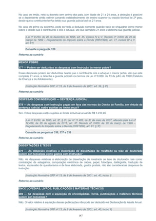 No caso de irmão, neto ou bisneto sem arrimo dos pais, com idade de 21 a 24 anos, a dedução é possível
se o dependente ainda estiver cursando estabelecimento de ensino superior ou escola técnica de 2º grau,
desde que o contribuinte tenha detido sua guarda judicial até os 21 anos.
No caso de primo ou sobrinho, pode ser feita a dedução somente quando esse se enquadrar como menor
pobre e desde que o contribuinte o crie e eduque, até que complete 21 anos e detenha sua guarda judicial.
(Lei nº 9.250, de 26 de dezembro de 1995, art. 35, incisos IV e V; Decreto nº 3.000, de 26 de
março de 1999 – Regulamento do Imposto sobre a Renda (RIR/1999), art. 77, incisos IV e V,
art. 81)
Consulte a pergunta 319
Retorno ao sumário
MENOR POBRE
377 — Podem ser deduzidas as despesas com instrução de menor pobre?
Essas despesas podem ser deduzidas desde que o contribuinte crie e eduque o menor pobre, até que este
complete 21 anos, e detenha a guarda judicial nos termos da Lei nº 8.069, de 13 de julho de 1990 (Estatuto
da Criança e do Adolescente).
(Instrução Normativa SRF nº 15, de 6 de fevereiro de 2001, art. 39, § 2º)
Retorno ao sumário
DESPESAS COM INSTRUÇÃO — SENTENÇA JUDICIAL
378 — As despesas com instrução pagas em face das normas do Direito de Família, em virtude de
sentença judicial, estão sujeitas ao limite anual?
Sim. Estas despesas estão sujeitas ao limite individual anual de R$ 3.230,46.
(Lei nº 9.250, de 1995, art. 8º, § 3º; Lei nº 11.482, de 31 de maio de 2007, alterada pela Lei nº
12.469, de 26 de agosto de 2011, art. 3º; Decreto nº 3.000, de 26 de março de 1999 –
Regulamento do Imposto sobre a Renda (RIR/1999), art. 81, § 3º)
Consulte as perguntas 336, 337 e 338
Retorno ao sumário
DISSERTAÇÕES E TESES
379 — As despesas relativas à elaboração de dissertação de mestrado ou tese de doutorado
podem ser deduzidas como gastos com instrução?
Não. As despesas relativas à elaboração de dissertação de mestrado ou tese de doutorado, tais como:
contratação de estagiários, computação eletrônica de dados, papel, fotocópia, datilografia, tradução de
textos, impressão de questionários e de tese elaborada, gastos postais, não são consideradas despesas de
instrução.
(Instrução Normativa SRF nº 15, de 6 de fevereiro de 2001, art. 40, inciso I)
Retorno ao sumário
ENCICLOPÉDIAS, LIVROS, PUBLICAÇÕES E MATERIAIS TÉCNICOS
380 — As despesas com a aquisição de enciclopédias, livros, publicações e materiais técnicos
podem ser deduzidas?
Não. O valor relativo à aquisição dessas publicações não pode ser deduzido na Declaração de Ajuste Anual.
(Instrução Normativa SRF nº 15, de 6 de fevereiro de 2001, art. 40, inciso II)
167
 