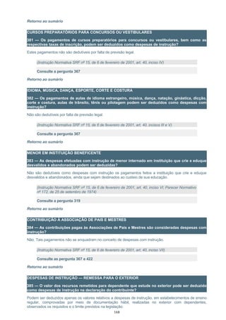 Retorno ao sumário
CURSOS PREPARATÓRIOS PARA CONCURSOS OU VESTIBULARES
381 — Os pagamentos de cursos preparatórios para concursos ou vestibulares, bem como as
respectivas taxas de inscrição, podem ser deduzidos como despesas de instrução?
Estes pagamentos não são dedutíveis por falta de previsão legal.
(Instrução Normativa SRF nº 15, de 6 de fevereiro de 2001, art. 40, inciso IV)
Consulte a pergunta 367
Retorno ao sumário
IDIOMA, MÚSICA, DANÇA, ESPORTE, CORTE E COSTURA
382 — Os pagamentos de aulas de idioma estrangeiro, música, dança, natação, ginástica, dicção,
corte e costura, aulas de trânsito, tênis ou pilotagem podem ser deduzidos como despesas com
instrução?
Não são dedutíveis por falta de previsão legal.
(Instrução Normativa SRF nº 15, de 6 de fevereiro de 2001, art. 40, incisos III e V)
Consulte a pergunta 367
Retorno ao sumário
MENOR EM INSTITUIÇÃO BENEFICENTE
383 — As despesas efetuadas com instrução de menor internado em instituição que crie e eduque
desvalidos e abandonados podem ser deduzidas?
Não são dedutíveis como despesas com instrução os pagamentos feitos a instituição que crie e eduque
desvalidos e abandonados, ainda que sejam destinados ao custeio de sua educação.
(Instrução Normativa SRF nº 15, de 6 de fevereiro de 2001, art. 40, inciso VI; Parecer Normativo
nº 172, de 25 de setembro de 1974)
Consulte a pergunta 319
Retorno ao sumário
CONTRIBUIÇÃO À ASSOCIAÇÃO DE PAIS E MESTRES
384 — As contribuições pagas às Associações de Pais e Mestres são consideradas despesas com
instrução?
Não. Tais pagamentos não se enquadram no conceito de despesas com instrução.
(Instrução Normativa SRF nº 15, de 6 de fevereiro de 2001, art. 40, inciso VII)
Consulte as pergunta 367 e 422
Retorno ao sumário
DESPESAS DE INSTRUÇÃO — REMESSA PARA O EXTERIOR
385 — O valor dos recursos remetidos para dependente que estude no exterior pode ser deduzido
como despesas de instrução na declaração do contribuinte?
Podem ser deduzidos apenas os valores relativos a despesas de instrução, em estabelecimentos de ensino
regular, comprovadas por meio de documentação hábil, realizadas no exterior com dependentes,
observados os requisitos e o limite previstos na legislação.
168
 
