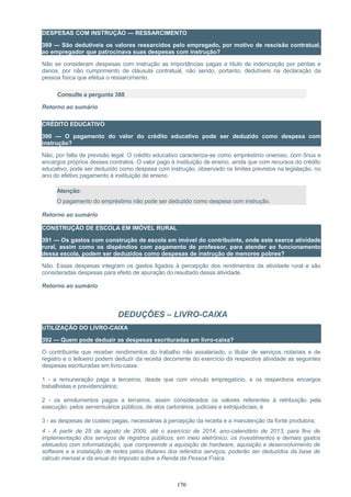 DESPESAS COM INSTRUÇÃO — RESSARCIMENTO
389 — São dedutíveis os valores ressarcidos pelo empregado, por motivo de rescisão contratual,
ao empregador que patrocinava suas despesas com instrução?
Não se consideram despesas com instrução as importâncias pagas a título de indenização por perdas e
danos, por não cumprimento de cláusula contratual, não sendo, portanto, dedutíveis na declaração da
pessoa física que efetua o ressarcimento.
Consulte a pergunta 388
Retorno ao sumário
CRÉDITO EDUCATIVO
390 — O pagamento do valor do crédito educativo pode ser deduzido como despesa com
instrução?
Não, por falta de previsão legal. O crédito educativo caracteriza-se como empréstimo oneroso, com ônus e
encargos próprios desses contratos. O valor pago à instituição de ensino, ainda que com recursos do crédito
educativo, pode ser deduzido como despesa com instrução, observado os limites previstos na legislação, no
ano do efetivo pagamento à instituição de ensino.
Atenção:
O pagamento do empréstimo não pode ser deduzido como despesa com instrução.
Retorno ao sumário
CONSTRUÇÃO DE ESCOLA EM IMÓVEL RURAL
391 — Os gastos com construção de escola em imóvel do contribuinte, onde este exerce atividade
rural, assim como os dispêndios com pagamento de professor, para atender ao funcionamento
dessa escola, podem ser deduzidos como despesas de instrução de menores pobres?
Não. Essas despesas integram os gastos ligados à percepção dos rendimentos da atividade rural e são
consideradas despesas para efeito de apuração do resultado dessa atividade.
Retorno ao sumário
DEDUÇÕES – LIVRO-CAIXA
UTILIZAÇÃO DO LIVRO-CAIXA
392 — Quem pode deduzir as despesas escrituradas em livro-caixa?
O contribuinte que receber rendimentos do trabalho não assalariado, o titular de serviços notariais e de
registro e o leiloeiro podem deduzir da receita decorrente do exercício da respectiva atividade as seguintes
despesas escrituradas em livro-caixa:
1 - a remuneração paga a terceiros, desde que com vínculo empregatício, e os respectivos encargos
trabalhistas e previdenciários;
2 - os emolumentos pagos a terceiros, assim considerados os valores referentes à retribuição pela
execução, pelos serventuários públicos, de atos cartorários, judiciais e extrajudiciais; e
3 - as despesas de custeio pagas, necessárias à percepção da receita e a manutenção da fonte produtora;
4 - A partir de 28 de agosto de 2009, até o exercício de 2014, ano-calendário de 2013, para fins de
implementação dos serviços de registros públicos, em meio eletrônico, os investimentos e demais gastos
efetuados com informatização, que compreende a aquisição de hardware, aquisição e desenvolvimento de
software e a instalação de redes pelos titulares dos referidos serviços, poderão ser deduzidos da base de
cálculo mensal e da anual do Imposto sobre a Renda da Pessoa Física.
170
 