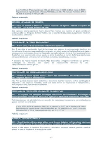 (Lei nº 8.134, de 27 de dezembro de 1990, art. 6º; Decreto nº 3.000, de 26 de março de 1999 –
Regulamento do Imposto sobre a Renda (RIR/1999), arts. 75 e 76; Instrução Normativa SRF nº
15, de 6 de fevereiro de 2001, art. 51)
Retorno ao sumário
SERVIÇOS NOTARIAIS E DE REGISTRO
395 — Qual é o alcance da expressão "serviços notariais e de registro", inserida no caput do art.
11 da Lei nº 7.713, de 22 de dezembro de 1988?
Esta expressão alcança apenas os titulares dos serviços notariais e de registros em geral, exercidos em
caráter privado, por delegação do Poder Público, não se estendendo às pessoas que para eles trabalham,
assalariados ou autônomos.
Retorno ao sumário
ESCRITURAÇÃO EM FORMULÁRIO CONTÍNUO
396 — O livro-caixa pode ser escriturado em formulário contínuo?
Sim. É permitida a escrituração fiscal do livro-caixa pelo sistema de processamento eletrônico, em
formulários contínuos, com suas subdivisões numeradas em ordem sequencial ou tipograficamente. Após o
processamento, os impressos devem ser destacados e encadernados em forma de livro, lavrados os termos
de abertura e de encerramento em que conste, no termo de abertura, o número de folhas já escrituradas,
não contendo intervalo em branco, nem entrelinhas, borraduras, raspaduras ou emendas.
A Secretaria da Receita Federal do Brasil (RFB) disponibiliza o Programa Carnê-leão que permite a
escrituração do livro-caixa pelo sistema de processamento eletrônico no sítio
< http://www.receita.fazenda.gov.br>.
Retorno ao sumário
COMPROVAÇÃO DAS DESPESAS NO LIVRO-CAIXA
397 — Podem ser aceitos tíquetes de caixa, recibos não identificados e documentos semelhantes
para comprovar despesas no livro-caixa?
Não. Para que tais despesas sejam dedutíveis, o documento fiscal deve conter a perfeita identificação do
adquirente e das despesas realizadas, sendo que estas devem ser necessárias e indispensáveis à
manutenção da fonte produtora dos rendimentos.
Retorno ao sumário
DESPESAS COM TRANSPORTE, LOCOMOÇÃO E COMBUSTÍVEL
398 — As despesas com transporte, locomoção, combustível, estacionamento e manutenção de
veículo próprio são consideradas necessárias à percepção da receita e dedutíveis no livro-caixa?
Referidas despesas não são dedutíveis, com exceção das efetuadas por representante comercial autônomo
quando correrem por conta deste.
(Lei nº 9.250, de 26 de dezembro 1995, art. 34; Decreto nº 3.000, de 26 de março de 1999 –
Regulamento do Imposto sobre a Renda (RIR/1999), art. 75, parágrafo único, inciso II; Instrução
Normativa SRF nº 15, de 6 de fevereiro de 2001, art. 51, § 1º, "b")
Retorno ao sumário
AQUISIÇÃO DE BENS OU DIREITOS
399 — O contribuinte autônomo pode utilizar como despesa dedutível no livro-caixa o valor pago
na aquisição de bens ou direitos indispensáveis ao exercício da atividade profissional?
Apenas o valor relativo às despesas de consumo é dedutível no livro-caixa. Deve-se, portanto, identificar
quando se trata de despesa ou de aplicação de capital.
172
 