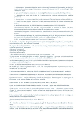 1 - investimentos feitos na produção de obras audiovisuais cinematográficas brasileiras de produção
independente, mediante a aquisição de cotas representativas de direitos de comercialização sobre
as referidas obras;
2 - patrocínio feito à produção de obras cinematográficas brasileiras de produção independente;
3 - aquisição de cotas dos Fundos de Financiamento da Indústria Cinematográfica Nacional
(Funcines).
4 - investimentos em projetos específicos credenciados pela Agência Nacional do Cinema (Ancine);
5 – patrocínios em projetos específicos ou em programas especiais de fomento instituídos pela
Ancine.
A dedutibilidade referente ao incentivo à Atividade Audiovisual está condicionada a que:
os investimentos previstos nos itens 1 e 3 sejam realizados no mercado de capitais, em ativos
previstos em lei, e autorizados pela Comissão de Valores Mobiliários (CVM);
os projetos ou programas a serem beneficiados pelos incentivos sejam previamente aprovados pela
Ancine;
o incentivo em espécie devem ser comprovados mediante recibo de depósito bancário e declaração
de recebimento firmada pelo beneficiário, nos termos estabelecidos pela Ancine; e
o valor da dedução atenda ao limite mencionado no tópico “Atenção”
V – Incentivo ao desporto - doações ou patrocínios no apoio direto a projetos desportivos e paradesportivos
previamente aprovados pelo Ministério do Esporte.
Os projetos desportivos atenderão a pelo menos uma das seguintes manifestações, nos termos, limites e
condições definidas em regulamento:
a) desporto educacional;
b) desporto de participação;
c) desporto de rendimento.
A dedutibilidade referente ao incentivo ao desporto está condicionada a que:
- podem receber recursos do incentivo os projetos desportivos destinados a promover a inclusão social por
meio do esporte, preferencialmente em comunidades de vulnerabilidade social.
- é vedada a utilização dos recursos do incentivo para o pagamento de remuneração de atletas profissionais,
em qualquer modalidade desportiva.
- o valor da dedução atenda ao limite mencionado no tópico “Atenção”
VI - contribuição patronal paga à Previdência Social pelo empregador doméstico incidente sobre o valor da
remuneração do empregado.
A dedutibilidade referente à Contribuição patronal paga à Previdência Social pelo empregador doméstico:
a) está limitada a um empregado doméstico por declaração, inclusive no caso da declaração em conjunto;
b) está condicionada à comprovação da regularidade do empregador doméstico junto ao regime geral de
previdência social, quando se tratar de contribuinte individual;
c) está limitada ao valor recolhido no ano-calendário a que se referir a declaração;
d) não se aplica à Declaração de Ajuste Anual em que for utilizada a opção pelo desconto simplificado;
e) não poderá exceder ao valor da contribuição patronal calculado sobre 1 (um) salário mínimo mensal,
sobre o 13º (décimo terceiro) salário e sobre a remuneração adicional de férias, referidos também a 1 (um)
salário mínimo;
f) deve ser observado o valor recolhido, na hipótese de pagamentos feitos proporcionalmente em relação ao
período de duração do contrato de trabalho;
g) deve atender ao limite mencionado no tópico “Atenção”.
VII – Incentivo ao Programa Nacional de Apoio à Atenção da Saúde da Pessoa com Deficiência (Pronas-
PCD)
Podem ser deduzidos os valores referentes às doações e aos patrocínios despendidos no ano-calendário
anterior, a que se refere a Declaração de Ajuste Anual, diretamente efetuados em prol de ações e serviços
179
 