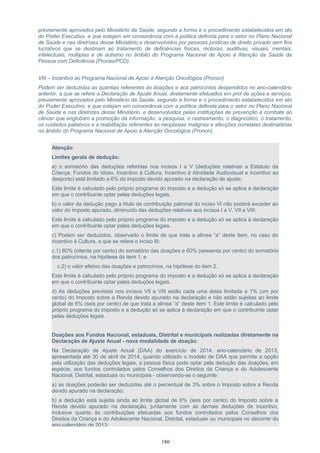 previamente aprovados pelo Ministério da Saúde, segundo a forma e o procedimento estabelecidos em ato
do Poder Executivo, e que estejam em consonância com a política definida para o setor no Plano Nacional
de Saúde e nas diretrizes desse Ministério e desenvolvidos por pessoas jurídicas de direito privado sem fins
lucrativos que se destinam ao tratamento de deficiências físicas, motoras, auditivas, visuais, mentais,
intelectuais, múltiplas e de autismo no âmbito do Programa Nacional de Apoio à Atenção da Saúde da
Pessoa com Deficiência (Pronas/PCD).
VIII – Incentivo ao Programa Nacional de Apoio à Atenção Oncológica (Pronon)
Podem ser deduzidas as quantias referentes às doações e aos patrocínios despendidos no ano-calendário
anterior, a que se refere a Declaração de Ajuste Anual, diretamente efetuados em prol de ações e serviços,
previamente aprovados pelo Ministério da Saúde, segundo a forma e o procedimento estabelecidos em ato
do Poder Executivo, e que estejam em consonância com a política definida para o setor no Plano Nacional
de Saúde e nas diretrizes desse Ministério, e desenvolvidos pelas instituições de prevenção e combate ao
câncer que englobam a promoção da informação, a pesquisa, o rastreamento, o diagnóstico, o tratamento,
os cuidados paliativos e a reabilitação referentes às neoplasias malignas e afecções correlatas destinatárias
no âmbito do Programa Nacional de Apoio à Atenção Oncológica (Pronon).
Atenção:
Limites gerais de dedução:
a) o somatório das deduções referidas nos incisos I a V (deduções relativas a Estatuto da
Criança, Fundos do idoso, Incentivo à Cultura, Incentivo à Atividade Audiovisual e incentivo ao
desporto) está limitado a 6% do imposto devido apurado na declaração de ajuste;
Este limite é calculado pelo próprio programa do imposto e a dedução só se aplica à declaração
em que o contribuinte optar pelas deduções legais.
b) o valor da dedução pago a título de contribuição patronal do inciso VI não poderá exceder ao
valor do imposto apurado, diminuído das deduções relativas aos incisos I a V, VII e VIII;
Este limite é calculado pelo próprio programa do imposto e a dedução só se aplica à declaração
em que o contribuinte optar pelas deduções legais.
c) Podem ser deduzidos, observado o limite de que trata a alínea “a” deste item, no caso do
incentivo à Cultura, a que se refere o inciso III:
c.1) 80% (oitenta por cento) do somatório das doações e 60% (sessenta por cento) do somatório
dos patrocínios, na hipótese do item 1; e
c.2) o valor efetivo das doações e patrocínios, na hipótese do item 2.
Este limite é calculado pelo próprio programa do imposto e a dedução só se aplica à declaração
em que o contribuinte optar pelas deduções legais.
d) As deduções previstas nos incisos VII e VIII estão cada uma delas limitada a 1% (um por
cento) do Imposto sobre a Renda devido apurado na declaração e não estão sujeitas ao limite
global de 6% (seis por cento) de que trata a alínea “a” deste item 1. Este limite é calculado pelo
próprio programa do imposto e a dedução só se aplica à declaração em que o contribuinte optar
pelas deduções legais.
Doações aos Fundos Nacional, estaduais, Distrital e municipais realizadas diretamente na
Declaração de Ajuste Anual - nova modalidade de doação:
Na Declaração de Ajuste Anual (DAA) do exercício de 2014, ano-calendário de 2013,
apresentada até 30 de abril de 2014, quando utilizado o modelo de DAA que permite a opção
pela utilização das deduções legais, a pessoa física pode optar pela dedução das doações, em
espécie, aos fundos controlados pelos Conselhos dos Direitos da Criança e do Adolescente
Nacional, Distrital, estaduais ou municipais - observando-se o seguinte:
a) as doações poderão ser deduzidas até o percentual de 3% sobre o Imposto sobre a Renda
devido apurado na declaração;
b) a dedução está sujeita ainda ao limite global de 6% (seis por cento) do Imposto sobre a
Renda devido apurado na declaração, juntamente com as demais deduções de incentivo,
inclusive quanto às contribuições efetuadas aos fundos controlados pelos Conselhos dos
Direitos da Criança e do Adolescente Nacional, Distrital, estaduais ou municipais no decorrer do
ano-calendário de 2013;
180
 