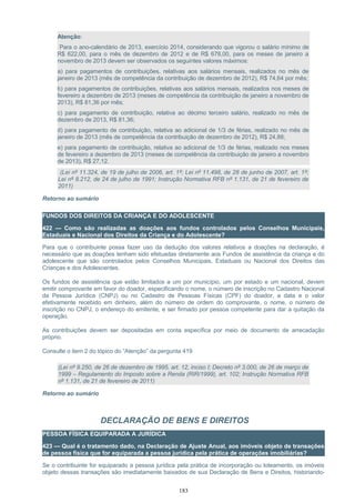 Atenção:
Para o ano-calendário de 2013, exercício 2014, considerando que vigorou o salário mínimo de
R$ 622,00, para o mês de dezembro de 2012 e de R$ 678,00, para os meses de janeiro a
novembro de 2013 devem ser observados os seguintes valores máximos:
a) para pagamentos de contribuições, relativas aos salários mensais, realizados no mês de
janeiro de 2013 (mês de competência da contribuição de dezembro de 2012), R$ 74,64 por mês;
b) para pagamentos de contribuições, relativas aos salários mensais, realizados nos meses de
fevereiro a dezembro de 2013 (meses de competência da contribuição de janeiro a novembro de
2013), R$ 81,36 por mês;
c) para pagamento de contribuição, relativa ao décimo terceiro salário, realizado no mês de
dezembro de 2013, R$ 81,36;
d) para pagamento de contribuição, relativa ao adicional de 1/3 de férias, realizado no mês de
janeiro de 2013 (mês de competência da contribuição de dezembro de 2012), R$ 24,88;
e) para pagamento de contribuição, relativa ao adicional de 1/3 de férias, realizado nos meses
de fevereiro a dezembro de 2013 (meses de competência da contribuição de janeiro a novembro
de 2013), R$ 27,12.
(Lei nº 11.324, de 19 de julho de 2006, art. 1º; Lei nº 11.498, de 28 de junho de 2007, art. 1º;
Lei nº 8.212, de 24 de julho de 1991; Instrução Normativa RFB nº 1.131, de 21 de fevereiro de
2011)
Retorno ao sumário
FUNDOS DOS DIREITOS DA CRIANÇA E DO ADOLESCENTE
422 — Como são realizadas as doações aos fundos controlados pelos Conselhos Municipais,
Estaduais e Nacional dos Direitos da Criança e do Adolescente?
Para que o contribuinte possa fazer uso da dedução dos valores relativos a doações na declaração, é
necessário que as doações tenham sido efetuadas diretamente aos Fundos de assistência da criança e do
adolescente que são controlados pelos Conselhos Municipais, Estaduais ou Nacional dos Direitos das
Crianças e dos Adolescentes.
Os fundos de assistência que estão limitados a um por município, um por estado e um nacional, devem
emitir comprovante em favor do doador, especificando o nome, o número de inscrição no Cadastro Nacional
da Pessoa Jurídica (CNPJ) ou no Cadastro de Pessoas Físicas (CPF) do doador, a data e o valor
efetivamente recebido em dinheiro, além do número de ordem do comprovante, o nome, o número de
inscrição no CNPJ, o endereço do emitente, e ser firmado por pessoa competente para dar a quitação da
operação.
As contribuições devem ser depositadas em conta específica por meio de documento de arrecadação
próprio.
Consulte o item 2 do tópico do “Atenção” da pergunta 419
(Lei nº 9.250, de 26 de dezembro de 1995, art. 12, inciso I; Decreto nº 3.000, de 26 de março de
1999 – Regulamento do Imposto sobre a Renda (RIR/1999), art. 102; Instrução Normativa RFB
nº 1.131, de 21 de fevereiro de 2011)
Retorno ao sumário
DECLARAÇÃO DE BENS E DIREITOS
PESSOA FÍSICA EQUIPARADA A JURÍDICA
423 — Qual é o tratamento dado, na Declaração de Ajuste Anual, aos imóveis objeto de transações
de pessoa física que for equiparada a pessoa jurídica pela prática de operações imobiliárias?
Se o contribuinte for equiparado a pessoa jurídica pela prática de incorporação ou loteamento, os imóveis
objeto dessas transações são imediatamente baixados de sua Declaração de Bens e Direitos, historiando-
183
 