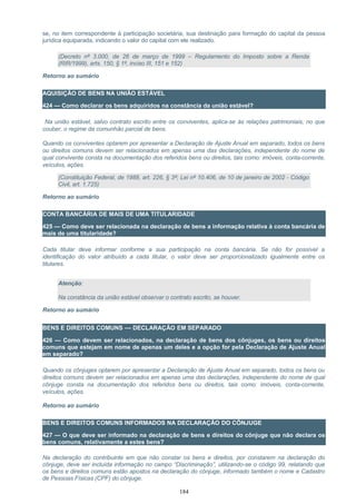 se, no item correspondente à participação societária, sua destinação para formação do capital da pessoa
jurídica equiparada, indicando o valor do capital com ele realizado.
(Decreto nº 3.000, de 26 de março de 1999 – Regulamento do Imposto sobre a Renda
(RIR/1999), arts. 150, § 1º, inciso III, 151 e 152)
Retorno ao sumário
AQUISIÇÃO DE BENS NA UNIÃO ESTÁVEL
424 — Como declarar os bens adquiridos na constância da união estável?
Na união estável, salvo contrato escrito entre os conviventes, aplica-se às relações patrimoniais, no que
couber, o regime da comunhão parcial de bens.
Quando os conviventes optarem por apresentar a Declaração de Ajuste Anual em separado, todos os bens
ou direitos comuns devem ser relacionados em apenas uma das declarações, independente do nome de
qual convivente consta na documentação dos referidos bens ou direitos, tais como: imóveis, conta-corrente,
veículos, ações.
(Constituição Federal, de 1988, art. 226, § 3º; Lei nº 10.406, de 10 de janeiro de 2002 - Código
Civil, art. 1.725)
Retorno ao sumário
CONTA BANCÁRIA DE MAIS DE UMA TITULARIDADE
425 — Como deve ser relacionada na declaração de bens a informação relativa à conta bancária de
mais de uma titularidade?
Cada titular deve informar conforme a sua participação na conta bancária. Se não for possível a
identificação do valor atribuído a cada titular, o valor deve ser proporcionalizado igualmente entre os
titulares.
Atenção:
Na constância da união estável observar o contrato escrito, se houver.
Retorno ao sumário
BENS E DIREITOS COMUNS — DECLARAÇÃO EM SEPARADO
426 — Como devem ser relacionados, na declaração de bens dos cônjuges, os bens ou direitos
comuns que estejam em nome de apenas um deles e a opção for pela Declaração de Ajuste Anual
em separado?
Quando os cônjuges optarem por apresentar a Declaração de Ajuste Anual em separado, todos os bens ou
direitos comuns devem ser relacionados em apenas uma das declarações, independente do nome de qual
cônjuge consta na documentação dos referidos bens ou direitos, tais como: imóveis, conta-corrente,
veículos, ações.
Retorno ao sumário
BENS E DIREITOS COMUNS INFORMADOS NA DECLARAÇÃO DO CÔNJUGE
427 — O que deve ser informado na declaração de bens e direitos do cônjuge que não declara os
bens comuns, relativamente a estes bens?
Na declaração do contribuinte em que não constar os bens e direitos, por constarem na declaração do
cônjuge, deve ser incluída informação no campo “Discriminação”, utilizando-se o código 99, relatando que
os bens e direitos comuns estão apostos na declaração do cônjuge, informado também o nome e Cadastro
de Pessoas Físicas (CPF) do cônjuge.
184
 