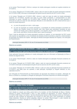 a) no campo “Discriminação”, informe o estoque da moeda estrangeira mantida em espécie existente em
31/12/2013;
b) no campo “Situação em 31/12/2012 (R$)”, repita o valor em reais do saldo de moeda estrangeira existente
em 31/12/2012 (R$), informado na Declaração de Ajuste Anual do exercício de 2013, se for o caso;
c) no campo ”Situação em 31/12/2013 (R$)”, informe o valor em reais do saldo de moeda estrangeira
existente em 31/12/2013, apurado com base no custo médio ponderado, e correspondente ao valor
informado no campo ”Situação em 31/12/2012 (R$)”, somado ao valor em reais de cada aquisição e
diminuído do valor em reais de cada alienação efetuada no ano-calendário de 2013, observando-se que o
custo da moeda adquirida é:
• no caso de aquisição em reais, o valor pago;
• no caso de aquisição em moeda estrangeira, a quantidade de moeda estrangeira convertida em
dólares dos Estados Unidos da América, pelo valor fixado pela autoridade monetária do país
emissor da moeda, para a data da aquisição e, em seguida, em reais pela cotação do dólar fixada,
para venda, pelo Banco Central do Brasil, para a data da aquisição.
Caso o total de alienações de moeda estrangeira mantida em espécie, no ano-calendário de 2013, tenha
sido superior ao equivalente a cinco mil dólares dos Estados Unidos da América, preencha o Demonstrativo
da Apuração dos Ganhos de Capital - Alienação de Moeda Estrangeira Mantida em Espécie. Ver Instruções
de Preenchimento.
(Instrução Normativa SRF nº 118, de 27 de dezembro de 2000)
Retorno ao sumário
APLICAÇÃO FINANCEIRA NO EXTERIOR — COMO DECLARAR
437 — Como declarar aplicações financeiras realizadas em moeda estrangeira?
Cada aplicação financeira realizada em moeda estrangeira deve ser informada na Declaração de Bens e
Direitos da seguinte forma:
a) no campo “Discriminação”, informe o valor em moeda estrangeira da aplicação financeira existente em
31/12/2013;
b) no campo ”Situação em 31/12/2012 (R$)”, repita o valor em reais da aplicação financeira existente em
31/12/2012 informado na Declaração de Ajuste Anual do exercício de 2013, se for o caso;
c) no campo ”Situação em 31/12/2013 (R$)”, informe o valor em reais da aplicação financeira existente em
31/12/2013, cujo saldo deve ser ajustado a cada aplicação, liquidação ou resgate realizado no ano-
calendário de 2013.
Ver Instruções de Preenchimento do Demonstrativo da Apuração dos Ganhos de Capital - Alienação de
Bens ou Direitos ou Liquidação ou Resgate de Aplicações Financeiras Adquiridos em Moeda Estrangeira.
(Instrução Normativa SRF nº 118, de 27 de dezembro de 2000)
Retorno ao sumário
VEÍCULO — PERDA TOTAL OU ROUBO
438 — Como deve declarar proprietário de veículo que sofreu perda total ou foi roubado, recebeu
valor de seguradora e comprou novo veículo?
Com relação ao veículo que sofreu perda total ou foi roubado, na ficha Declaração de Bens e Direitos,
informar no campo “Discriminação” o fato e o valor recebido da seguradora, no campo “Situação em
31/12/2013 (R$)” deixar “em branco”. Na ficha Rendimentos Isentos e Não tributáveis deve ser informada a
parcela do valor recebido da seguradora que exceder ao valor pelo qual o bem acidentado ou roubado
esteja declarado. Quanto ao veículo adquirido, informar no campo “Discriminação” o valor recebido da
seguradora e, no campo ”Situação em 31/12/2013 (R$)”, o valor de aquisição.
Retorno ao sumário
187
 