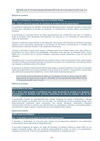 RIR/1999, arts. 57, 67 e 68; Instrução Normativa SRF nº 83, de 11 de outubro de 2001, arts. 1º e
11)
Retorno ao sumário
FORMA DE APURAÇÃO DO RESULTADO DA ATIVIDADE RURAL
450 — Qual é a forma de apuração do resultado da atividade rural da pessoa física?
O resultado da exploração da atividade rural exercida pela pessoa física é apurado mediante a escrituração
do livro-caixa, abrangendo as receitas, as despesas, os investimentos e demais valores que integram a
atividade.
A escrituração e a apuração devem ser feitas separadamente, por contribuinte e por país, em relação a
todas as unidades rurais exploradas individualmente, em conjunto ou em comunhão em decorrência do
regime de casamento.
Quando a receita bruta total auferida no ano-calendário não exceder a R$ 56.000,00 é facultada a apuração
mediante prova documental, dispensada a escrituração do livro-caixa, encontrando-se o resultado pela
diferença entre o total das receitas e o das despesas/investimentos.
Também é permitido à pessoa física apurar o resultado pela forma contábil. Nesse caso, deve efetuar os
lançamentos em livros próprios de contabilidade, necessários para cada tipo de atividade (Diário, Caixa,
Razão etc.), de acordo com as normas contábeis, comerciais e fiscais pertinentes a cada um dos livros
utilizados.
Ressalte-se que, no caso de exploração de uma unidade rural por mais de uma pessoa física, cada produtor
rural deve escriturar as parcelas da receita, da despesa de custeio, dos investimentos e dos demais valores
que integram a atividade rural que lhe caibam.
A Secretaria da Receita Federal do Brasil (RFB) disponibiliza o programa aplicativo Livro-Caixa da Atividade
Rural para pessoa física que exerça a atividade rural no Brasil ou no exterior, o qual permite a escrituração
pelo sistema de processamento eletrônico, no sítio <http://www.receita.fazenda.gov.br>.
(Lei nº 9.250, de 26 de dezembro de 1995, art. 18; Decreto nº 3.000, de 26 de março de 1999 –
Regulamento do Imposto sobre a Renda – RIR/1999, art. 60; Instrução Normativa SRF nº 83, de
11 de outubro de 2001, arts. 22 a 25)
Retorno ao sumário
INSUFICIÊNCIA DE CAIXA
451 — Como deve proceder o contribuinte que, tendo escriturado as receitas e as despesas (e
investimentos) da atividade rural, encontra insuficiência de caixa em qualquer mês do ano-
calendário?
A escrituração consiste em assentamentos das receitas, despesas de custeio, investimentos e demais
valores que integram a atividade rural, em livro-caixa. As insuficiências de caixa apuradas devem estar
inequivocamente justificadas pelos rendimentos das demais atividades, rendimentos tributados
exclusivamente na fonte ou isentos e por adiantamentos ou empréstimos, subsídios e subvenções obtidos,
coincidentes em datas e valores, comprovados por documentação hábil e idônea.
Retorno ao sumário
LIVRO-CAIXA ELETRÔNICO
452 — É permitida a escrituração do livro-caixa eletronicamente?
É permitida a escrituração do livro-caixa pelo sistema de processamento eletrônico, com subdivisões
numeradas em ordem sequencial ou tipograficamente.
O livro-caixa independe de registro em órgão da Secretaria da Receita Federal do Brasil (RFB) ou em
qualquer repartição pública, deve ser numerado sequencialmente e conter, no início e no encerramento,
anotações em forma de "Termos" que identifiquem o contribuinte e a finalidade do livro.
191
 