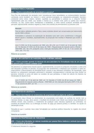 ARRENDATÁRIO E PARCEIRO
456 — Qual é a conceituação de arrendatário e parceiro?
Para fins de exploração da atividade rural, conceitua-se como arrendatário ou subarrendatário (também
conhecido como locatário ou foreiro) e como parceiro-outorgado ou subparceiro-outorgado (também
conhecido como sócio, meeiro, terceiro, quartista ou percentista) a pessoa ou o conjunto familiar
representado pelo seu chefe, que recebe o imóvel ou a unidade rural, parte ou partes dos mesmos,
incluindo, ou não, outros bens, benfeitorias e facilidades, e neles exerce qualquer atividade agrícola,
pecuária, agroindustrial, extrativa vegetal ou mista, sob contrato de arrendamento ou parceria rural.
Atenção:
Para ter plena validade perante o fisco, esses contratos devem ser comprovados por instrumento
escrito hábil e idôneo.
Arrendatário e parceiros na exploração de atividade rural, bem como condôminos e cônjuges,
devem apurar o resultado, separadamente, na proporção das receitas e despesas que couber a
cada um.
(Lei nº 4.504, de 30 de novembro de 1964, arts. 95 e 96; Lei nº 8.023, de 12 de abril de 1990,
art. 13; Decreto nº 3.000, de 26 de março de 1999 – Regulamento do Imposto sobre a Renda –
RIR/1999, arts. 59 e 64, parágrafo único; Instrução Normativa SRF nº 83, de 11 de outubro de
2001, arts. 14 e 15)
Retorno ao sumário
MAIS DE UM CONTRATO DE PARCERIA PARA A MESMA UNIDADE
457 — Como proceder quando no decorrer do ano-calendário for formalizado mais de um contrato
de parceria para a mesma unidade rural?
Os parceiros ou subparceiros devem apurar, separadamente, os lucros ou prejuízos vinculados a cada uma
das situações ocorridas no período, na proporção dos rendimentos e despesas que couberem a cada um,
preenchendo o Demonstrativo da Atividade Rural, quando a isso estiverem obrigados. Na declaração, cada
parceiro ou subparceiro outorgado adicionará o resultado, correspondente à parcela que lhes couber na
parceria, incluindo a soma de todos os contatos de que participou, à base de cálculo do imposto na
Declaração de Ajuste Anual.
(Lei nº 8.023, de 12 de abril de 1990, art. 13; Decreto nº 3.000, de 26 de março de 1999 –
Regulamento do Imposto sobre a Renda – RIR/1999, art. 59; Instrução Normativa SRF nº 83, de
11 de outubro de 2001, art. 14)
Retorno ao sumário
RENDIMENTOS NO USUFRUTO
458 — Quem deve tributar os rendimentos de propriedade rural objeto de usufruto?
O usufrutuário deve tributar os rendimentos de propriedade rural objeto de usufruto de acordo com a
natureza destes, ou seja, deve apurar o resultado da atividade rural, desde que exerça essa atividade no
referido imóvel, caso contrário, o rendimento de qualquer outra natureza sujeita-se ao carnê-leão, se
recebido de pessoa física, ou à retenção na fonte, se pago por pessoa jurídica, e, também, ao ajuste na
declaração anual.
Ressalte-se que o usufruto deve estar formalizado por escritura pública transcrita no registro de imóvel
competente.
Retorno ao sumário
ANIMAIS EM PROPRIEDADE DE TERCEIROS
459 — Como são tributados os valores recebidos por pessoa física relativos a animais que possua
em propriedade de terceiros?
O tratamento tributário é o seguinte:
193
 