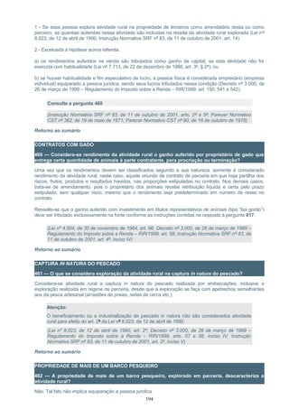 1 - Se essa pessoa explora atividade rural na propriedade de terceiros como arrendatário desta ou como
parceiro, as quantias auferidas nessa atividade são incluídas na receita da atividade rural explorada (Lei nº
8.023, de 12 de abril de 1990; Instrução Normativa SRF nº 83, de 11 de outubro de 2001, art. 14).
2 - Excetuada a hipótese acima referida:
a) os rendimentos auferidos na venda são tributados como ganho de capital, se esta atividade não for
exercida com habitualidade (Lei nº 7.713, de 22 de dezembro de 1988, art. 3º, § 2º); ou
b) se houver habitualidade e fim especulativo de lucro, a pessoa física é considerada empresário (empresa
individual) equiparado a pessoa jurídica, sendo seus lucros tributados nessa condição (Decreto nº 3.000, de
26 de março de 1999 – Regulamento do Imposto sobre a Renda – RIR/1999, art. 150, 541 e 542).
Consulte a pergunta 460
(Instrução Normativa SRF nº 83, de 11 de outubro de 2001, arts. 2º e 5º; Parecer Normativo
CST nº 362, de 19 de maio de 1971; Parecer Normativo CST nº 90, de 16 de outubro de 1978)
Retorno ao sumário
CONTRATOS COM GADO
460 — Considera-se rendimento da atividade rural o ganho auferido por proprietário de gado que
entrega certa quantidade de animais à parte contratante, para procriação ou terminação?
Uma vez que os rendimentos devem ser classificados segundo a sua natureza, somente é considerado
rendimento da atividade rural, neste caso, aquele oriundo de contrato de parceria em que haja partilha dos
riscos, frutos, produtos e resultados havidos, nas proporções estipuladas no contrato. Nos demais casos,
trata-se de arrendamento, pois o proprietário dos animais recebe retribuição líquida e certa pelo prazo
estipulado, sem qualquer risco, mesmo que o rendimento seja predeterminado em número de reses no
contrato.
Ressalte-se que o ganho auferido com investimento em títulos representativos de animais (tipo “boi gordo”)
deve ser tributado exclusivamente na fonte conforme as instruções contidas na resposta à pergunta 617.
(Lei nº 4.504, de 30 de novembro de 1964, art. 96; Decreto nº 3.000, de 26 de março de 1999 –
Regulamento do Imposto sobre a Renda – RIR/1999, art. 58; Instrução Normativa SRF nº 83, de
11 de outubro de 2001, art. 4º, inciso IV)
Retorno ao sumário
CAPTURA IN NATURA DO PESCADO
461 — O que se considera exploração da atividade rural na captura in natura do pescado?
Considera-se atividade rural a captura in natura do pescado realizada por embarcações, inclusive a
exploração realizada em regime de parceria, desde que a exploração se faça com apetrechos semelhantes
aos da pesca artesanal (arrastões de praias, redes de cerca etc.).
Atenção:
O beneficiamento ou a industrialização de pescado in natura não são considerados atividade
rural para efeito do art. 2º da Lei nº 8.023, de 12 de abril de 1990.
(Lei nº 8.023, de 12 de abril de 1990, art. 2º; Decreto nº 3.000, de 26 de março de 1999 –
Regulamento do Imposto sobre a Renda – RIR/1999, arts. 57 e 58, inciso IV; Instrução
Normativa SRF nº 83, de 11 de outubro de 2001, art. 2º, inciso V)
Retorno ao sumário
PROPRIEDADE DE MAIS DE UM BARCO PESQUEIRO
462 — A propriedade de mais de um barco pesqueiro, explorado em parceria, descaracteriza a
atividade rural?
Não. Tal fato não implica equiparação a pessoa jurídica.
194
 