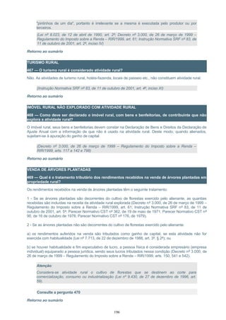 "pintinhos de um dia", portanto é irrelevante se a mesma é executada pelo produtor ou por
terceiros.
(Lei nº 8.023, de 12 de abril de 1990, art. 2º; Decreto nº 3.000, de 26 de março de 1999 –
Regulamento do Imposto sobre a Renda – RIR/1999, art. 61; Instrução Normativa SRF nº 83, de
11 de outubro de 2001, art. 2º, inciso IV)
Retorno ao sumário
TURISMO RURAL
467 — O turismo rural é considerado atividade rural?
Não. As atividades de turismo rural, hotéis-fazenda, locais de passeio etc., não constituem atividade rural.
(Instrução Normativa SRF nº 83, de 11 de outubro de 2001, art. 4º, inciso XI)
Retorno ao sumário
IMÓVEL RURAL NÃO EXPLORADO COM ATIVIDADE RURAL
468 — Como deve ser declarado o imóvel rural, com bens e benfeitorias, de contribuinte que não
explora a atividade rural?
O imóvel rural, seus bens e benfeitorias devem constar na Declaração de Bens e Direitos da Declaração de
Ajuste Anual com a informação de que não é usado na atividade rural. Deste modo, quando alienados,
sujeitam-se à apuração do ganho de capital.
(Decreto nº 3.000, de 26 de março de 1999 – Regulamento do Imposto sobre a Renda –
RIR/1999, arts. 117 a 142 e 798)
Retorno ao sumário
VENDA DE ÁRVORES PLANTADAS
469 — Qual é o tratamento tributário dos rendimentos recebidos na venda de árvores plantadas em
propriedade rural?
Os rendimentos recebidos na venda de árvores plantadas têm o seguinte tratamento:
1 - Se as árvores plantadas são decorrentes do cultivo de florestas exercido pelo alienante, as quantias
recebidas são incluídas na receita da atividade rural explorada (Decreto nº 3.000, de 26 de março de 1999 –
Regulamento do Imposto sobre a Renda – RIR/1999, art. 61; Instrução Normativa SRF nº 83, de 11 de
outubro de 2001, art. 5º; Parecer Normativo CST nº 362, de 19 de maio de 1971; Parecer Normativo CST nº
90, de 16 de outubro de 1978; Parecer Normativo CST nº 176, de 1979).
2 - Se as árvores plantadas não são decorrentes do cultivo de florestas exercido pelo alienante:
a) os rendimentos auferidos na venda são tributados como ganho de capital, se esta atividade não for
exercida com habitualidade (Lei nº 7.713, de 22 de dezembro de 1988, art. 3º, § 2º); ou
b) se houver habitualidade e fim especulativo de lucro, a pessoa física é considerada empresário (empresa
individual) equiparado a pessoa jurídica, sendo seus lucros tributados nessa condição (Decreto nº 3.000, de
26 de março de 1999 – Regulamento do Imposto sobre a Renda – RIR/1999, arts. 150, 541 e 542).
Atenção:
Considera-se atividade rural o cultivo de florestas que se destinem ao corte para
comercialização, consumo ou industrialização (Lei nº 9.430, de 27 de dezembro de 1996, art.
59).
Consulte a pergunta 470
Retorno ao sumário
196
 