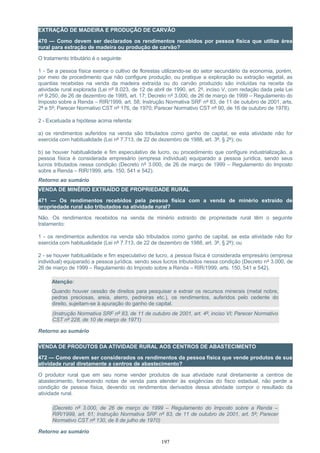 EXTRAÇÃO DE MADEIRA E PRODUÇÃO DE CARVÃO
470 — Como devem ser declarados os rendimentos recebidos por pessoa física que utilize área
rural para extração de madeira ou produção de carvão?
O tratamento tributário é o seguinte:
1 - Se a pessoa física exerce o cultivo de florestas utilizando-se do setor secundário da economia, porém,
por meio de procedimento que não configure produção, ou pratique a exploração ou extração vegetal, as
quantias recebidas na venda da madeira extraída ou do carvão produzido são incluídas na receita da
atividade rural explorada (Lei nº 8.023, de 12 de abril de 1990, art. 2º, inciso V, com redação dada pela Lei
nº 9.250, de 26 de dezembro de 1995, art. 17; Decreto nº 3.000, de 26 de março de 1999 – Regulamento do
Imposto sobre a Renda – RIR/1999, art. 58; Instrução Normativa SRF nº 83, de 11 de outubro de 2001, arts.
2º e 5º; Parecer Normativo CST nº 176, de 1970; Parecer Normativo CST nº 90, de 16 de outubro de 1978).
2 - Excetuada a hipótese acima referida:
a) os rendimentos auferidos na venda são tributados como ganho de capital, se esta atividade não for
exercida com habitualidade (Lei nº 7.713, de 22 de dezembro de 1988, art. 3º, § 2º); ou
b) se houver habitualidade e fim especulativo de lucro, ou procedimento que configure industrialização, a
pessoa física é considerada empresário (empresa individual) equiparado a pessoa jurídica, sendo seus
lucros tributados nessa condição (Decreto nº 3.000, de 26 de março de 1999 – Regulamento do Imposto
sobre a Renda – RIR/1999, arts. 150, 541 e 542).
Retorno ao sumário
VENDA DE MINÉRIO EXTRAÍDO DE PROPRIEDADE RURAL
471 — Os rendimentos recebidos pela pessoa física com a venda de minério extraído de
propriedade rural são tributados na atividade rural?
Não. Os rendimentos recebidos na venda de minério extraído de propriedade rural têm o seguinte
tratamento:
1 - os rendimentos auferidos na venda são tributados como ganho de capital, se esta atividade não for
exercida com habitualidade (Lei nº 7.713, de 22 de dezembro de 1988, art. 3º, § 2º); ou
2 - se houver habitualidade e fim especulativo de lucro, a pessoa física é considerada empresário (empresa
individual) equiparado a pessoa jurídica, sendo seus lucros tributados nessa condição (Decreto nº 3.000, de
26 de março de 1999 – Regulamento do Imposto sobre a Renda – RIR/1999, arts. 150, 541 e 542).
Atenção:
Quando houver cessão de direitos para pesquisar e extrair os recursos minerais (metal nobre,
pedras preciosas, areia, aterro, pedreiras etc.), os rendimentos, auferidos pelo cedente do
direito, sujeitam-se à apuração do ganho de capital.
(Instrução Normativa SRF nº 83, de 11 de outubro de 2001, art. 4º, inciso VI; Parecer Normativo
CST nº 228, de 10 de março de 1971)
Retorno ao sumário
VENDA DE PRODUTOS DA ATIVIDADE RURAL AOS CENTROS DE ABASTECIMENTO
472 — Como devem ser considerados os rendimentos da pessoa física que vende produtos de sua
atividade rural diretamente a centros de abastecimento?
O produtor rural que em seu nome vender produtos de sua atividade rural diretamente a centros de
abastecimento, fornecendo notas de venda para atender às exigências do fisco estadual, não perde a
condição de pessoa física, devendo os rendimentos derivados dessa atividade compor o resultado da
atividade rural.
(Decreto nº 3.000, de 26 de março de 1999 – Regulamento do Imposto sobre a Renda –
RIR/1999, art. 61; Instrução Normativa SRF nº 83, de 11 de outubro de 2001, art. 5º; Parecer
Normativo CST nº 130, de 8 de julho de 1970)
Retorno ao sumário
197
 