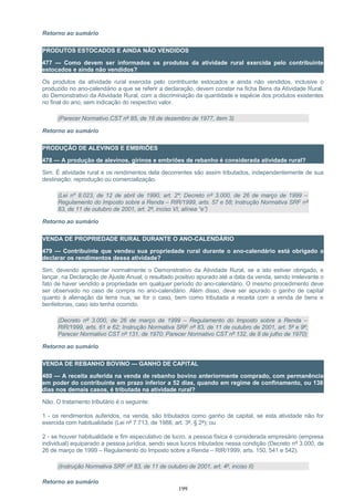 Retorno ao sumário
PRODUTOS ESTOCADOS E AINDA NÃO VENDIDOS
477 — Como devem ser informados os produtos da atividade rural exercida pelo contribuinte
estocados e ainda não vendidos?
Os produtos da atividade rural exercida pelo contribuinte estocados e ainda não vendidos, inclusive o
produzido no ano-calendário a que se referir a declaração, devem constar na ficha Bens da Atividade Rural,
do Demonstrativo da Atividade Rural, com a discriminação da quantidade e espécie dos produtos existentes
no final do ano, sem indicação do respectivo valor.
(Parecer Normativo CST nº 85, de 16 de dezembro de 1977, item 3)
Retorno ao sumário
PRODUÇÃO DE ALEVINOS E EMBRIÕES
478 — A produção de alevinos, girinos e embriões de rebanho é considerada atividade rural?
Sim. É atividade rural e os rendimentos dela decorrentes são assim tributados, independentemente de sua
destinação: reprodução ou comercialização.
(Lei nº 8.023, de 12 de abril de 1990, art. 2º; Decreto nº 3.000, de 26 de março de 1999 –
Regulamento do Imposto sobre a Renda – RIR/1999, arts. 57 e 58; Instrução Normativa SRF nº
83, de 11 de outubro de 2001, art. 2º, inciso VI, alínea “e”)
Retorno ao sumário
VENDA DE PROPRIEDADE RURAL DURANTE O ANO-CALENDÁRIO
479 — Contribuinte que vendeu sua propriedade rural durante o ano-calendário está obrigado a
declarar os rendimentos dessa atividade?
Sim, devendo apresentar normalmente o Demonstrativo da Atividade Rural, se a isto estiver obrigado, e
lançar, na Declaração de Ajuste Anual, o resultado positivo apurado até a data da venda, sendo irrelevante o
fato de haver vendido a propriedade em qualquer período do ano-calendário. O mesmo procedimento deve
ser observado no caso de compra no ano-calendário. Além disso, deve ser apurado o ganho de capital
quanto à alienação da terra nua, se for o caso, bem como tributada a receita com a venda de bens e
benfeitorias, caso isto tenha ocorrido.
(Decreto nº 3.000, de 26 de março de 1999 – Regulamento do Imposto sobre a Renda –
RIR/1999, arts. 61 e 62; Instrução Normativa SRF nº 83, de 11 de outubro de 2001, art. 5º e 9º;
Parecer Normativo CST nº 131, de 1970; Parecer Normativo CST nº 132, de 8 de julho de 1970)
Retorno ao sumário
VENDA DE REBANHO BOVINO — GANHO DE CAPITAL
480 — A receita auferida na venda de rebanho bovino anteriormente comprado, com permanência
em poder do contribuinte em prazo inferior a 52 dias, quando em regime de confinamento, ou 138
dias nos demais casos, é tributada na atividade rural?
Não. O tratamento tributário é o seguinte:
1 - os rendimentos auferidos, na venda, são tributados como ganho de capital, se esta atividade não for
exercida com habitualidade (Lei nº 7.713, de 1988, art. 3º, § 2º); ou
2 - se houver habitualidade e fim especulativo de lucro, a pessoa física é considerada empresário (empresa
individual) equiparado a pessoa jurídica, sendo seus lucros tributados nessa condição (Decreto nº 3.000, de
26 de março de 1999 – Regulamento do Imposto sobre a Renda – RIR/1999, arts. 150, 541 e 542).
(Instrução Normativa SRF nº 83, de 11 de outubro de 2001, art. 4º, inciso II)
Retorno ao sumário
199
 