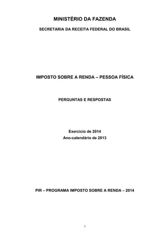 MINISTÉRIO DA FAZENDA
SECRETARIA DA RECEITA FEDERAL DO BRASIL
IMPOSTO SOBRE A RENDA – PESSOA FÍSICA
PERGUNTAS E RESPOSTAS
Exercício de 2014
Ano-calendário de 2013
PIR – PROGRAMA IMPOSTO SOBRE A RENDA – 2014
2
 