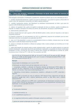 OBRIGATORIEDADE DE ENTREGA
OBRIGATORIEDADE
001 — Quem está obrigado a apresentar a Declaração de Ajuste Anual relativa ao exercício de
2014, ano-calendário de 2013?
Está obrigado a apresentar a declaração o contribuinte, residente no Brasil, que no ano-calendário de 2013:
1 - recebeu rendimentos tributáveis, sujeitos ao ajuste na declaração, cuja soma foi superior a R$ 25.661,70
(vinte e cinco mil, seiscentos e sessenta e um reais e setenta centavos);
2 - recebeu rendimentos isentos, não tributáveis ou tributados exclusivamente na fonte, cuja soma foi
superior a R$ 40.000,00 (quarenta mil reais);
3 - obteve, em qualquer mês, ganho de capital na alienação de bens ou direitos, sujeito à incidência do
imposto, ou realizou operações em bolsas de valores, de mercadorias, de futuros e assemelhadas;
4 - relativamente à atividade rural:
a) obteve receita bruta em valor superior a R$ 128.308,50 (cento e vinte e oito mil, trezentos e oito reais e
cinquenta centavos);
b) pretenda compensar, no ano-calendário de 2013 ou posteriores, prejuízos da atividade rural de anos-
calendário anteriores ou do próprio ano-calendário de 2013;
5 - teve, em 31 de dezembro, a posse ou a propriedade de bens ou direitos, inclusive terra nua, de valor
total superior a R$ 300.000,00 (trezentos mil reais);
6 - passou à condição de residente no Brasil em qualquer mês e nesta condição se encontrava em 31 de
dezembro; ou
7 - optou pela isenção do imposto sobre a renda incidente sobre o ganho de capital auferido na venda de
imóveis residenciais, cujo produto da venda seja destinado à aplicação na aquisição de imóveis residenciais
localizados no País, no prazo de 180 (cento e oitenta) dias contados da celebração do contrato de venda,
nos termos do art. 39 da Lei nº 11.196, de 21 de novembro de 2005.
(Lei nº 9.779, de 19 de janeiro de 1999, art. 16; Lei nº 11.482, de 31 de maio de 2007, alterada
pela Lei nº 12.469, de 26 de agosto de 2011, art. 1º, inciso V; Instrução Normativa RFB nº 1.445,
de 17 de fevereiro de 2014, art. 2º)
Atenção:
Apresentação da declaração com o uso do PGD
A Declaração de Ajuste Anual pode ser elaborada com o uso de:
i - computador, mediante a utilização do Programa Gerador da Declaração (PGD) relativo ao
exercício de 2014, disponível no sítio da Secretaria da Receita Federal do Brasil (RFB), na
Internet, no endereço <http://www.receita.fazenda.gov.br>;
ii - dispositivos móveis tablets e smartphones, mediante a utilização do m-IRPF, observado o
seguinte:
ii.1 - o m-IRPF é acionado por meio do aplicativo APP Pessoa Física, disponível nas lojas de
aplicativos Google play, para o sistema operacional Android, ou App Store, para o sistema
operacional iOS;
ii.2 - é vedada a utilização do m-IRPF para a apresentação da Declaração de Ajuste Anual do
Imposto sobre a Renda nas hipóteses de os declarantes ou seus dependentes informados nessa
declaração, no ano-calendário de 2013:
I – terem auferido:
a) rendimentos tributáveis:
1. recebidos do exterior; ou
2. com exigibilidade suspensa; ou
b) os seguintes rendimentos sujeitos à tributação exclusiva ou definitiva;
1. ganhos de capital na alienação de bens ou direitos;
20
 