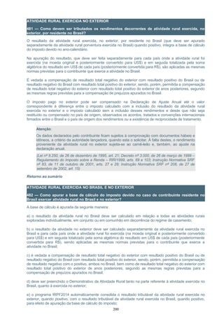 ATIVIDADE RURAL EXERCIDA NO EXTERIOR
481 — Como devem ser tributados os rendimentos decorrentes de atividade rural exercida, no
exterior, por residente no Brasil?
O resultado da atividade rural exercida, no exterior, por residente no Brasil (que deve ser apurado
separadamente da atividade rural porventura exercida no Brasil) quando positivo, integra a base de cálculo
do imposto devido no ano-calendário.
Na apuração do resultado, que deve ser feita separadamente para cada país onde a atividade rural foi
exercida (na moeda original e posteriormente convertido para US$) e em seguida totalizada pela soma
algébrica do resultado em US$ de cada país (posteriormente convertida para R$), são aplicadas as mesmas
normas previstas para o contribuinte que exerce a atividade no Brasil.
É vedada a compensação de resultado total negativo do exterior com resultado positivo do Brasil ou de
resultado negativo do Brasil com resultado total positivo do exterior, sendo, porém, permitida a compensação
de resultado total negativo do exterior com resultado total positivo do exterior de anos posteriores, segundo
as mesmas regras previstas para a compensação de prejuízos apurados no Brasil.
O imposto pago no exterior pode ser compensado na Declaração de Ajuste Anual até o valor
correspondente à diferença entre o imposto calculado com a inclusão do resultado da atividade rural
exercida no exterior e o imposto calculado sem a inclusão desses rendimentos e desde que não seja
restituído ou compensado no país de origem, observados os acordos, tratados e convenções internacionais
firmados entre o Brasil e o país de origem dos rendimentos ou a existência de reciprocidade de tratamento.
Atenção:
Os dados declarados pelo contribuinte ficam sujeitos à comprovação com documentos hábeis e
idôneos, a critério da autoridade lançadora, quando esta o solicitar. À falta destes, o rendimento
proveniente da atividade rural no exterior sujeita-se ao carnê-leão e, também, ao ajuste na
declaração anual.
(Lei nº 9.250, de 26 de dezembro de 1995, art. 21; Decreto nº 3.000, de 26 de março de 1999 –
Regulamento do Imposto sobre a Renda – RIR/1999, arts. 69 e 103; Instrução Normativa SRF
nº 83, de 11 de outubro de 2001, arts. 27 e 28; Instrução Normativa SRF nº 208, de 27 de
setembro de 2002, art. 15)
Retorno ao sumário
ATIVIDADE RURAL EXERCIDA NO BRASIL E NO EXTERIOR
482 — Como apurar a base de cálculo do imposto devido no caso de contribuinte residente no
Brasil exercer atividade rural no Brasil e no exterior?
A base de cálculo é apurada da seguinte maneira:
a) o resultado da atividade rural no Brasil deve ser calculado em relação a todas as atividades rurais
exploradas individualmente, em conjunto ou em comunhão em decorrência do regime de casamento;
b) o resultado da atividade no exterior deve ser calculado separadamente da atividade rural exercida no
Brasil e para cada país onde a atividade rural foi exercida (na moeda original e posteriormente convertido
para US$) e em seguida totalizado pela soma algébrica do resultado em US$ de cada país (posteriormente
convertida para R$), sendo aplicadas as mesmas normas previstas para o contribuinte que exerce a
atividade no Brasil;
c) é vedada a compensação de resultado total negativo do exterior com resultado positivo do Brasil ou de
resultado negativo do Brasil com resultado total positivo do exterior, sendo, porém, permitida a compensação
de resultado negativo com o positivo, ambos no Brasil, bem como de resultado total negativo do exterior com
resultado total positivo do exterior de anos posteriores, segundo as mesmas regras previstas para a
compensação de prejuízos apurados no Brasil;
d) deve ser preenchido o Demonstrativo da Atividade Rural tanto na parte referente à atividade exercida no
Brasil, quanto à exercida no exterior;
e) o programa IRPF2014 automaticamente consolida o resultado tributável da atividade rural exercida no
exterior, quando positivo, com o resultado tributável da atividade rural exercida no Brasil, quando positivo,
para efeito de apuração da base de cálculo do imposto;
200
 