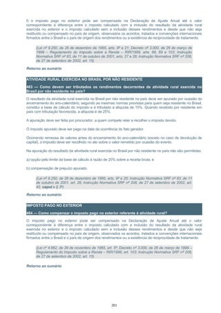 f) o imposto pago no exterior pode ser compensado na Declaração de Ajuste Anual até o valor
correspondente à diferença entre o imposto calculado com a inclusão do resultado da atividade rural
exercida no exterior e o imposto calculado sem a inclusão desses rendimentos e desde que não seja
restituído ou compensado no país de origem, observados os acordos, tratados e convenções internacionais
firmados entre o Brasil e o país de origem dos rendimentos ou a existência de reciprocidade de tratamento.
(Lei nº 9.250, de 26 de dezembro de 1995, arts. 9º e 21; Decreto nº 3.000, de 26 de março de
1999 – Regulamento do Imposto sobre a Renda – RIR/1999, arts. 68, 69 e 103; Instrução
Normativa SRF nº 83, de 11 de outubro de 2001, arts. 27 e 28; Instrução Normativa SRF nº 208,
de 27 de setembro de 2002, art. 15)
Retorno ao sumário
ATIVIDADE RURAL EXERCIDA NO BRASIL POR NÃO RESIDENTE
483 — Como devem ser tributados os rendimentos decorrentes de atividade rural exercida no
Brasil por não residente no país?
O resultado da atividade rural exercida no Brasil por não residente no país deve ser apurado por ocasião do
encerramento do ano-calendário, segundo as mesmas normas previstas para quem seja residente no Brasil,
constitui a base de cálculo do imposto e é tributado à alíquota de 15%. Quando recebido por residente em
país com tributação favorecida, a alíquota é de 25%.
A apuração deve ser feita por procurador, a quem compete reter e recolher o imposto devido.
O imposto apurado deve ser pago na data da ocorrência do fato gerador.
Ocorrendo remessa de valores antes do encerramento do ano-calendário (exceto no caso de devolução de
capital), o imposto deve ser recolhido no ato sobre o valor remetido por ocasião do evento.
Na apuração do resultado da atividade rural exercida no Brasil por não residente no país não são permitidas:
a) opção pelo limite da base de cálculo à razão de 20% sobre a receita bruta; e
b) compensação de prejuízo apurado.
(Lei nº 9.250, de 26 de dezembro de 1995, arts. 9º e 20; Instrução Normativa SRF nº 83, de 11
de outubro de 2001, art. 26; Instrução Normativa SRF nº 208, de 27 de setembro de 2002, art.
42, caput e § 3º)
Retorno ao sumário
IMPOSTO PAGO NO EXTERIOR
484 — Como compensar o imposto pago no exterior referente à atividade rural?
O imposto pago no exterior pode ser compensado na Declaração de Ajuste Anual até o valor
correspondente à diferença entre o imposto calculado com a inclusão do resultado da atividade rural
exercida no exterior e o imposto calculado sem a inclusão desses rendimentos e desde que não seja
restituído ou compensado no país de origem, observados os acordos, tratados e convenções internacionais
firmados entre o Brasil e o país de origem dos rendimentos ou a existência de reciprocidade de tratamento.
(Lei nº 4.862, de 29 de novembro de 1965, art. 5º; Decreto nº 3.000, de 26 de março de 1999 –
Regulamento do Imposto sobre a Renda – RIR/1999, art. 103; Instrução Normativa SRF nº 208,
de 27 de setembro de 2002, art. 15)
Retorno ao sumário
201
 