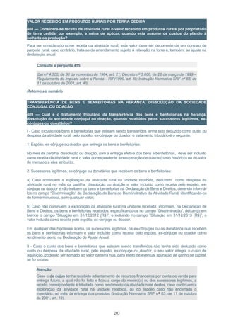 VALOR RECEBIDO EM PRODUTOS RURAIS POR TERRA CEDIDA
488 — Considera-se receita da atividade rural o valor recebido em produtos rurais por proprietário
de terra cedida, por exemplo, a usina de açúcar, quando esta assume os custos do plantio à
colheita da produção?
Para ser considerado como receita da atividade rural, este valor deve ser decorrente de um contrato de
parceria rural, caso contrário, trata-se de arrendamento sujeito à retenção na fonte e, também, ao ajuste na
declaração anual.
Consulte a pergunta 455
(Lei nº 4.506, de 30 de novembro de 1964, art. 21; Decreto nº 3.000, de 26 de março de 1999 –
Regulamento do Imposto sobre a Renda – RIR/1999, art. 49; Instrução Normativa SRF nº 83, de
11 de outubro de 2001, art. 4º)
Retorno ao sumário
TRANSFERÊNCIA DE BENS E BENFEITORIAS NA HERANÇA, DISSOLUÇÃO DA SOCIEDADE
CONJUGAL OU DOAÇÃO
489 — Qual é o tratamento tributário da transferência dos bens e benfeitorias na herança,
dissolução da sociedade conjugal ou doação, quando recebidos pelos sucessores legítimos, ex-
cônjuges ou donatários?
I - Caso o custo dos bens e benfeitorias que estejam sendo transferidos tenha sido deduzido como custo ou
despesa da atividade rural, pelo espólio, ex-cônjuge ou doador, o tratamento tributário é o seguinte:
1. Espólio, ex-cônjuge ou doador que entrega os bens e benfeitorias:
No mês da partilha, dissolução ou doação, com a entrega efetiva dos bens e benfeitorias, deve ser incluído
como receita da atividade rural o valor correspondente à recuperação de custos (custo histórico) ou do valor
de mercado a eles atribuído;
2. Sucessores legítimos, ex-cônjuge ou donatários que recebem os bens e benfeitorias:
a) Caso continuem a exploração da atividade rural na unidade recebida, deduzem como despesa da
atividade rural no mês da partilha, dissolução ou doação o valor incluído como receita pelo espólio, ex-
cônjuge ou doador e não incluem os bens e benfeitorias na Declaração de Bens e Direitos, devendo informá-
los no campo “Discriminação” da Declaração de Bens do Demonstrativo da Atividade Rural, identificando-os
de forma minuciosa, sem qualquer valor;
b) Caso não continuem a exploração da atividade rural na unidade recebida: informam, na Declaração de
Bens e Direitos, os bens e benfeitorias recebidos, especificando-os no campo “Discriminação”, deixando em
branco o campo ”Situação em 31/12/2012 (R$)”, e incluindo no campo ”Situação em 31/12/2013 (R$)”, o
valor incluído como receita pelo espólio, ex-cônjuge ou doador.
Em qualquer das hipóteses acima, os sucessores legítimos, os ex-cônjuges ou os donatários que recebem
os bens e benfeitorias informam o valor incluído como receita pelo espólio, ex-cônjuge ou doador como
rendimento isento na Declaração de Ajuste Anual.
II - Caso o custo dos bens e benfeitorias que estejam sendo transferidos não tenha sido deduzido como
custo ou despesa da atividade rural, pelo espólio, ex-conjuge ou doador, o seu valor integra o custo de
aquisição, podendo ser somado ao valor da terra nua, para efeito de eventual apuração de ganho de capital,
se for o caso.
Atenção:
Caso o de cujus tenha recebido adiantamento de recursos financeiros por conta de venda para
entrega futura, a qual não foi feita e ficou a cargo do meeiro(a) ou dos sucessores legítimos, a
receita correspondente é tributada como rendimento da atividade rural destes, caso continuem a
exploração da atividade rural na unidade recebida, ou do espólio caso não encerrado o
inventário, no mês da entrega dos produtos (Instrução Normativa SRF nº 83, de 11 de outubro
de 2001, art. 19).
203
 
