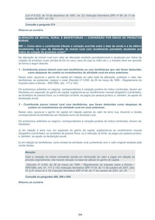 (Lei nº 9.532, de 10 de dezembro de 1997, art. 23; Instrução Normativa SRF nº 84, de 11 de
outubro de 2001, art. 20)
Consulte a pergunta 574
Retorno ao sumário
ALIENAÇÃO DE IMÓVEL RURAL E BENFEITORIAS — CONVERSÃO POR ÍNDICE DE PRODUTOS
RURAIS
490 — Como deve o contribuinte tributar a variação ocorrida entre a data da venda e a do efetivo
recebimento, no caso de alienação de imóvel rural com recebimento parcelado atualizado por
índice de cotação de produtos rurais?
Na alienação de imóvel rural com valor de alienação recebido parceladamente e atualizado por índice de
cotação de produtos rurais (arroba de boi ou vaca, saca de soja ou milho etc.), o imposto deve ser apurado
da forma a seguir descrita.
1 - Contribuinte possui imóvel rural sem benfeitorias ou com benfeitorias que não foram deduzidas
como despesas de custeio ou investimentos da atividade rural em anos anteriores.
Nesse caso, apura-se o ganho de capital em relação ao valor total da alienação, podendo o valor das
benfeitorias, se existentes, integrar o custo (Decreto nº 3.000, de 26 de março de 1999 – Regulamento do
Imposto sobre a Renda – RIR/1999, arts. 117 a 142).
Os acréscimos auferidos no negócio, correspondentes à variação positiva do índice combinado, devem ser
tributados em separado do ganho de capital, sujeitando-se ao recolhimento mensal obrigatório (carnê-leão),
se recebidos de pessoa física, ou à retenção na fonte, se pagos por pessoa jurídica, e, também, ao ajuste na
declaração anual.
2 - Contribuinte possui imóvel rural com benfeitorias, que foram deduzidas como despesas de
custeio ou investimentos da atividade rural em anos anteriores.
Nesse caso, apura-se o ganho de capital em relação apenas ao valor da terra nua, devendo a receita
correspondente às benfeitorias ser tributada como da atividade rural.
Os acréscimos auferidos no negócio, correspondentes à variação positiva do índice combinado, devem ser
tributados:
a) em relação à terra nua, em separado do ganho de capital, sujeitando-se ao recolhimento mensal
obrigatório (carnê-leão), se recebidos de pessoa física, ou à retenção na fonte, se pagos por pessoa jurídica,
e, também, ao ajuste na declaração anual;
b) em relação às benfeitorias, como receita da atividade rural, juntamente com o valor original recebido pela
venda destas.
Atenção:
Caso a variação do índice contratado resulte em diminuição do valor a pagar em relação ao
previsto originalmente, não haverá redução na base de cálculo do ganho de capital.
(Decreto nº 3.000, de 26 de março de 1999 – Regulamento do Imposto sobre a Renda –
RIR/1999, arts. 61, 117 a 142; Instrução Normativa SRF nº 83, de 11 de outubro de 2001, arts.
5º, § 2º, inciso III, e 18; Instrução Normativa SRF nº 84, de 11 de outubro de 2001, art. 3º)
Consulte as perguntas 486, 599 e 600
Retorno ao sumário
204
 