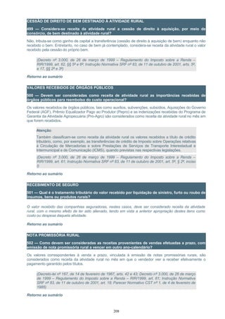 CESSÃO DE DIREITO DE BEM DESTINADO À ATIVIDADE RURAL
499 — Considera-se receita da atividade rural a cessão de direito à aquisição, por meio de
consórcio, de bem destinado à atividade rural?
Não, tributa-se como ganho de capital a transferência (cessão de direito à aquisição de bem) enquanto não
recebido o bem. Entretanto, no caso de bem já contemplado, considera-se receita da atividade rural o valor
recebido pela cessão do próprio bem.
(Decreto nº 3.000, de 26 de março de 1999 – Regulamento do Imposto sobre a Renda –
RIR/1999, art. 62, §§ 5º e 6º; Instrução Normativa SRF nº 83, de 11 de outubro de 2001, arts. 5º,
e 17, §§ 2º e 3º)
Retorno ao sumário
VALORES RECEBIDOS DE ÓRGÃOS PÚBLICOS
500 — Devem ser consideradas como receita de atividade rural as importâncias recebidas de
órgãos públicos para reembolso do custo operacional?
Os valores recebidos de órgãos públicos, tais como auxílios, subvenções, subsídios, Aquisições do Governo
Federal (AGF), Prêmio Equalizador Pago ao Produtor (Pepro) e as indenizações recebidas do Programa de
Garantia da Atividade Agropecuária (Pro-Agro) são considerados como receita da atividade rural no mês em
que forem recebidos.
Atenção:
Também classificam-se como receita da atividade rural os valores recebidos a título de crédito
tributário, como, por exemplo, as transferências de crédito de Imposto sobre Operações relativas
à Circulação de Mercadorias e sobre Prestações de Serviços de Transporte Interestadual e
Intermunicipal e de Comunicação (ICMS), quando previstas nas respectivas legislações.
(Decreto nº 3.000, de 26 de março de 1999 – Regulamento do Imposto sobre a Renda –
RIR/1999, art. 61; Instrução Normativa SRF nº 83, de 11 de outubro de 2001, art. 5º, § 2º, inciso
I)
Retorno ao sumário
RECEBIMENTO DE SEGURO
501 — Qual é o tratamento tributário do valor recebido por liquidação de sinistro, furto ou roubo de
insumos, bens ou produtos rurais?
O valor recebido das companhias seguradoras, nestes casos, deve ser considerado receita da atividade
rural, com o mesmo efeito de ter sido alienado, tendo em vista a anterior apropriação destes itens como
custo ou despesa daquela atividade.
Retorno ao sumário
NOTA PROMISSÓRIA RURAL
502 — Como devem ser consideradas as receitas provenientes de vendas efetuadas a prazo, com
emissão de nota promissória rural a vencer em outro ano-calendário?
Os valores correspondentes à venda a prazo, vinculada à emissão de notas promissórias rurais, são
considerados como receita da atividade rural no mês em que o vendedor vier a receber efetivamente o
pagamento garantido pelos títulos.
(Decreto-lei nº 167, de 14 de fevereiro de 1967, arts. 42 e 43; Decreto nº 3.000, de 26 de março
de 1999 – Regulamento do Imposto sobre a Renda – RIR/1999, art. 61; Instrução Normativa
SRF nº 83, de 11 de outubro de 2001, art. 18; Parecer Normativo CST nº 1, de 4 de fevereiro de
1985)
Retorno ao sumário
208
 