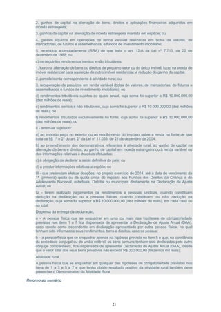 2. ganhos de capital na alienação de bens, direitos e aplicações financeiras adquiridos em
moeda estrangeira;
3. ganhos de capital na alienação de moeda estrangeira mantida em espécie; ou
4. ganhos líquidos em operações de renda variável realizadas em bolsa de valores, de
mercadorias, de futuros e assemelhadas, e fundos de investimento imobiliário;
5. recebidos acumuladamente (RRA) de que trata o art. 12-A da Lei nº 7.713, de 22 de
dezembro de 1988; ou
c) os seguintes rendimentos isentos e não tributáveis:
1. lucro na alienação de bens ou direitos de pequeno valor ou do único imóvel, lucro na venda de
imóvel residencial para aquisição de outro imóvel residencial, e redução do ganho de capital;
2. parcela isenta correspondente à atividade rural; ou
3. recuperação de prejuízos em renda variável (bolsa de valores, de mercadorias, de futuros e
assemelhados e fundos de investimento imobiliário); ou
d) rendimentos tributáveis sujeitos ao ajuste anual, cuja soma foi superior a R$ 10.000.000,00
(dez milhões de reais);
e) rendimentos isentos e não tributáveis, cuja soma foi superior a R$ 10.000.000,00 (dez milhões
de reais); ou
f) rendimentos tributados exclusivamente na fonte, cuja soma foi superior a R$ 10.000.000,00
(dez milhões de reais); ou
II - terem-se sujeitado:
a) ao imposto pago no exterior ou ao recolhimento do imposto sobre a renda na fonte de que
trata os §§ 1º e 2º do art. 2º da Lei nº 11.033, de 21 de dezembro de 2004;
b) ao preenchimento dos demonstrativos referentes à atividade rural, ao ganho de capital na
alienação de bens e direitos, ao ganho de capital em moeda estrangeira ou à renda variável ou
das informações relativas a doações efetuadas;
c) à obrigação de declarar a saída definitiva do país; ou
d) a prestar informações relativas a espólio; ou
III - que pretendam efetuar doações, no próprio exercício de 2014, até a data de vencimento da
1ª (primeira) quota ou da quota única do imposto aos Fundos dos Direitos da Criança e do
Adolescente Nacional, estaduais, Distrital ou municipais diretamente na Declaração de Ajuste
Anual; ou
IV - terem realizado pagamentos de rendimentos a pessoas jurídicas, quando constituam
dedução na declaração, ou a pessoas físicas, quando constituam, ou não, dedução na
declaração, cuja soma foi superior a R$ 10.000.000,00 (dez milhões de reais), em cada caso ou
no total.
Dispensa da entrega da declaração;
a - A pessoa física que se enquadrar em uma ou mais das hipóteses de obrigatoriedade
previstas nos itens 1 a 7 fica dispensada de apresentar a Declaração de Ajuste Anual (DAA),
caso conste como dependente em declaração apresentada por outra pessoa física, na qual
tenham sido informados seus rendimentos, bens e direitos, caso os possua;
b – a pessoa física que se enquadrar apenas na hipótese prevista no item 5 e que, na constância
da sociedade conjugal ou da união estável, os bens comuns tenham sido declarados pelo outro
cônjuge companheiro, fica dispensada de apresentar Declaração de Ajuste Anual (DAA), desde
que o valor total dos seus bens privativos não exceda R$ 300.000,00 (trezentos mil reais);
Atividade rural
A pessoa física que se enquadrar em qualquer das hipóteses de obrigatoriedade previstas nos
itens de 1 a 3 e 5 a 7 e que tenha obtido resultado positivo da atividade rural também deve
preencher o Demonstrativo da Atividade Rural
Retorno ao sumário
21
 