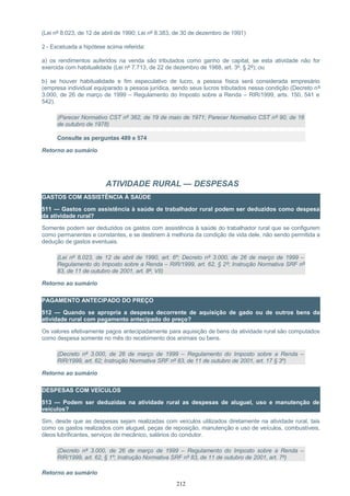 (Lei nº 8.023, de 12 de abril de 1990; Lei nº 8.383, de 30 de dezembro de 1991)
2 - Excetuada a hipótese acima referida:
a) os rendimentos auferidos na venda são tributados como ganho de capital, se esta atividade não for
exercida com habitualidade (Lei nº 7.713, de 22 de dezembro de 1988, art. 3º, § 2º); ou
b) se houver habitualidade e fim especulativo de lucro, a pessoa física será considerada empresário
(empresa individual equiparado a pessoa jurídica, sendo seus lucros tributados nessa condição (Decreto nº
3.000, de 26 de março de 1999 – Regulamento do Imposto sobre a Renda – RIR/1999, arts. 150, 541 e
542).
(Parecer Normativo CST nº 362, de 19 de maio de 1971; Parecer Normativo CST nº 90, de 16
de outubro de 1978)
Consulte as perguntas 489 e 574
Retorno ao sumário
ATIVIDADE RURAL — DESPESAS
GASTOS COM ASSISTÊNCIA À SAÚDE
511 — Gastos com assistência à saúde de trabalhador rural podem ser deduzidos como despesa
da atividade rural?
Somente podem ser deduzidos os gastos com assistência à saúde do trabalhador rural que se configurem
como permanentes e constantes, e se destinem à melhoria da condição de vida dele, não sendo permitida a
dedução de gastos eventuais.
(Lei nº 8.023, de 12 de abril de 1990, art. 6º; Decreto nº 3.000, de 26 de março de 1999 –
Regulamento do Imposto sobre a Renda – RIR/1999, art. 62, § 2º; Instrução Normativa SRF nº
83, de 11 de outubro de 2001, art. 8º, VII)
Retorno ao sumário
PAGAMENTO ANTECIPADO DO PREÇO
512 — Quando se apropria a despesa decorrente de aquisição de gado ou de outros bens da
atividade rural com pagamento antecipado do preço?
Os valores efetivamente pagos antecipadamente para aquisição de bens da atividade rural são computados
como despesa somente no mês do recebimento dos animais ou bens.
(Decreto nº 3.000, de 26 de março de 1999 – Regulamento do Imposto sobre a Renda –
RIR/1999, art. 62; Instrução Normativa SRF nº 83, de 11 de outubro de 2001, art. 17 § 3º)
Retorno ao sumário
DESPESAS COM VEÍCULOS
513 — Podem ser deduzidas na atividade rural as despesas de aluguel, uso e manutenção de
veículos?
Sim, desde que as despesas sejam realizadas com veículos utilizados diretamente na atividade rural, tais
como os gastos realizados com aluguel, peças de reposição, manutenção e uso de veículos, combustíveis,
óleos lubrificantes, serviços de mecânico, salários do condutor.
(Decreto nº 3.000, de 26 de março de 1999 – Regulamento do Imposto sobre a Renda –
RIR/1999, art. 62, § 1º; Instrução Normativa SRF nº 83, de 11 de outubro de 2001, art. 7º)
Retorno ao sumário
212
 